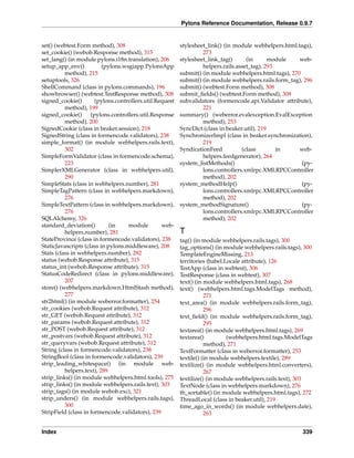 Pylons Reference Documentation, Release 0.9.7


set() (webtest.Form method), 308                          stylesheet_link() (in module webhelpers.html.tags),
set_cookie() (webob.Response method), 315                          273
set_lang() (in module pylons.i18n.translation), 206       stylesheet_link_tag()      (in       module   web-
setup_app_env()           (pylons.wsgiapp.PylonsApp                helpers.rails.asset_tag), 293
          method), 215                                    submit() (in module webhelpers.html.tags), 270
setuptools, 326                                           submit() (in module webhelpers.rails.form_tag), 296
ShellCommand (class in pylons.commands), 196              submit() (webtest.Form method), 308
showbrowser() (webtest.TestResponse method), 308          submit_ﬁelds() (webtest.Form method), 308
signed_cookie()        (pylons.controllers.util.Request   subvalidators (formencode.api.Validator attribute),
          method), 199                                             221
signed_cookie()      (pylons.controllers.util.Response    summary() (weberror.evalexception.EvalException
          method), 200                                             method), 253
SignedCookie (class in beaker.session), 218               SyncDict (class in beaker.util), 219
SignedString (class in formencode.validators), 238        SynchronizerImpl (class in beaker.synchronization),
simple_format() (in module webhelpers.rails.text),                 219
          302                                             SyndicationFeed          (class        in     web-
SimpleFormValidator (class in formencode.schema),                  helpers.feedgenerator), 264
          223                                             system_listMethods()                           (py-
SimplerXMLGenerator (class in webhelpers.util),                    lons.controllers.xmlrpc.XMLRPCController
          290                                                      method), 202
SimpleStats (class in webhelpers.number), 281             system_methodHelp()                            (py-
SimpleTagPattern (class in webhelpers.markdown),                   lons.controllers.xmlrpc.XMLRPCController
          276                                                      method), 202
SimpleTextPattern (class in webhelpers.markdown),         system_methodSignature()                       (py-
          276                                                      lons.controllers.xmlrpc.XMLRPCController
SQLAlchemy, 326                                                    method), 202
standard_deviation()         (in    module        web-
          helpers.number), 281                            T
StateProvince (class in formencode.validators), 238       tag() (in module webhelpers.rails.tags), 300
StaticJavascripts (class in pylons.middleware), 208       tag_options() (in module webhelpers.rails.tags), 300
Stats (class in webhelpers.number), 282                   TemplateEngineMissing, 213
status (webob.Response attribute), 315                    territories (babel.Locale attribute), 126
status_int (webob.Response attribute), 315                TestApp (class in webtest), 306
StatusCodeRedirect (class in pylons.middleware),          TestResponse (class in webtest), 307
          207                                             text() (in module webhelpers.html.tags), 268
store() (webhelpers.markdown.HtmlStash method),           text() (webhelpers.html.tags.ModelTags method),
          277                                                        271
str2html() (in module weberror.formatter), 254            text_area() (in module webhelpers.rails.form_tag),
str_cookies (webob.Request attribute), 312                           296
str_GET (webob.Request attribute), 312                    text_ﬁeld() (in module webhelpers.rails.form_tag),
str_params (webob.Request attribute), 312                            295
str_POST (webob.Request attribute), 312                   textarea() (in module webhelpers.html.tags), 269
str_postvars (webob.Request attribute), 312               textarea()          (webhelpers.html.tags.ModelTags
str_queryvars (webob.Request attribute), 312                         method), 271
String (class in formencode.validators), 238              TextFormatter (class in weberror.formatter), 253
StringBool (class in formencode.validators), 239          textile() (in module webhelpers.textile), 289
strip_leading_whitespace() (in module web-                textilize() (in module webhelpers.html.converters),
          helpers.text), 289                                         267
strip_links() (in module webhelpers.html.tools), 275      textilize() (in module webhelpers.rails.text), 303
strip_links() (in module webhelpers.rails.text), 303      TextNode (class in webhelpers.markdown), 276
strip_tags() (in module webob.exc), 321                   th_sortable() (in module webhelpers.html.tags), 272
strip_unders() (in module webhelpers.rails.tags),         ThreadLocal (class in beaker.util), 219
          300                                             time_ago_in_words() (in module webhelpers.date),
StripField (class in formencode.validators), 239                     263


Index                                                                                                     339
 