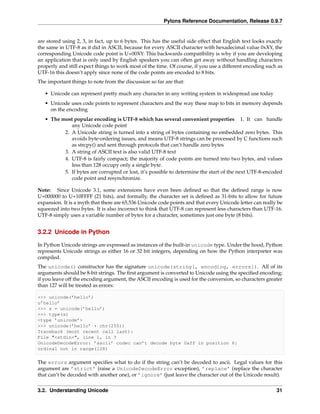 Pylons Reference Documentation, Release 0.9.7


are stored using 2, 3, in fact, up to 6 bytes. This has the useful side effect that English text looks exactly
the same in UTF-8 as it did in ASCII, because for every ASCII character with hexadecimal value 0xXY, the
corresponding Unicode code point is U+00XY. This backwards compatibility is why if you are developing
an application that is only used by English speakers you can often get away without handling characters
properly and still expect things to work most of the time. Of course, if you use a different encoding such as
UTF-16 this doesn’t apply since none of the code points are encoded to 8 bits.
The important things to note from the discussion so far are that:

   • Unicode can represent pretty much any character in any writing system in widespread use today
   • Unicode uses code points to represent characters and the way these map to bits in memory depends
     on the encoding
   • The most popular encoding is UTF-8 which has several convenient properties 1. It can handle
             any Unicode code point
          2. A Unicode string is turned into a string of bytes containing no embedded zero bytes. This
             avoids byte-ordering issues, and means UTF-8 strings can be processed by C functions such
             as strcpy() and sent through protocols that can’t handle zero bytes
          3. A string of ASCII text is also valid UTF-8 text
          4. UTF-8 is fairly compact; the majority of code points are turned into two bytes, and values
             less than 128 occupy only a single byte.
          5. If bytes are corrupted or lost, it’s possible to determine the start of the next UTF-8-encoded
             code point and resynchronize.

Note: Since Unicode 3.1, some extensions have even been deﬁned so that the deﬁned range is now
U+000000 to U+10FFFF (21 bits), and formally, the character set is deﬁned as 31-bits to allow for future
expansion. It is a myth that there are 65,536 Unicode code points and that every Unicode letter can really be
squeezed into two bytes. It is also incorrect to think that UTF-8 can represent less characters than UTF-16.
UTF-8 simply uses a variable number of bytes for a character, sometimes just one byte (8 bits).


3.2.2 Unicode in Python

In Python Unicode strings are expressed as instances of the built-in unicode type. Under the hood, Python
represents Unicode strings as either 16 or 32 bit integers, depending on how the Python interpreter was
compiled.
The unicode() constructor has the signature unicode(string[, encoding, errors]). All of its
arguments should be 8-bit strings. The ﬁrst argument is converted to Unicode using the speciﬁed encoding;
if you leave off the encoding argument, the ASCII encoding is used for the conversion, so characters greater
than 127 will be treated as errors:

>>> unicode(’hello’)
u’hello’
>>> s = unicode(’hello’)
>>> type(s)
<type ’unicode’>
>>> unicode(’hello’ + chr(255))
Traceback (most recent call last):
File "<stdin>", line 1, in ?
UnicodeDecodeError: ’ascii’ codec can’t decode byte 0xff in position 6:
ordinal not in range(128)

The errors argument speciﬁes what to do if the string can’t be decoded to ascii. Legal values for this
argument are ’strict’ (raise a UnicodeDecodeError exception), ’replace’ (replace the character
that can’t be decoded with another one), or ’ignore’ (just leave the character out of the Unicode result).


3.2. Understanding Unicode                                                                                 31
 