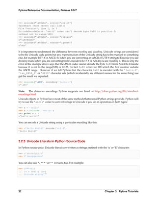 Pylons Reference Documentation, Release 0.9.7



>>> unicode(’x80abc’, errors=’strict’)
Traceback (most recent call last):
File "<stdin>", line 1, in ?
UnicodeDecodeError: ’ascii’ codec can’t decode byte 0x80 in position 0:
ordinal not in range(128)
>>> unicode(’x80abc’, errors=’replace’)
u’ufffdabc’
>>> unicode(’x80abc’, errors=’ignore’)
u’abc’

It is important to understand the difference between encoding and decoding. Unicode strings are considered
to be the Unicode code points but any representation of the Unicode string has to be encoded to something
else, for example UTF-8 or ASCII. So when you are converting an ASCII or UTF-8 string to Unicode you are
decoding it and when you are converting from Unicode to UTF-8 or ASCII you are encoding it. This is why the
error in the example above says that the ASCII codec cannot decode the byte 0x80 from ASCII to Unicode
because it is not in the range(128) or 0-127. In fact 0x80 is hex for 128 which the ﬁrst number outside
the ASCII range. However if we tell Python that the character 0x80 is encoded with the ’latin-1’,
’iso_8859_1’ or ’8859’ character sets (which incidentally are different names for the same thing) we
get the result we expected:

>>> unicode(’x80’, encoding=’latin-1’)
u’x80’

Note:   The character encodings Python supports are listed at http://docs.python.org/lib/standard-
encodings.html
Unicode objects in Python have most of the same methods that normal Python strings provide. Python will
try to use the ’ascii’ codec to convert strings to Unicode if you do an operation on both types:

>>> a = ’hello’
>>> b = unicode(’ world!’)
>>> print a + b
u’hello world!’

You can encode a Unicode string using a particular encoding like this:

>>> u’Hello World!’.encode(’utf-8’)
’Hello World!’



3.2.3 Unicode Literals in Python Source Code

In Python source code, Unicode literals are written as strings preﬁxed with the ‘u’ or ‘U’ character:

>>> u’abcdefghijk’
>>> U’lmnopqrstuv’

You can also use ", """‘ or ”’ versions too. For example:

>>> u"""This
... is a really long
... Unicode string"""




32                                                                            Chapter 3. Pylons Tutorials
 