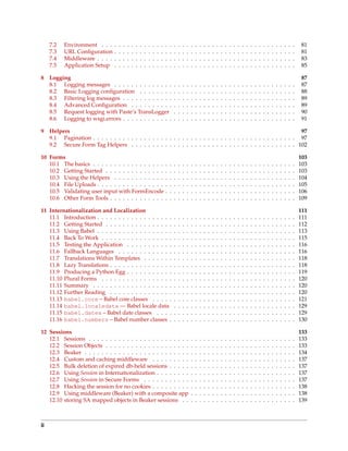 7.2   Environment . . .     .   .   .   .   .   .   .   .   .   .   .   .   .   .   .   .   .   .   .   .   .   .   .   .   .   .   .   .   .   .   .   .   .   .   .   .   .   .   .   .   .   .   .    81
     7.3   URL Conﬁguration      .   .   .   .   .   .   .   .   .   .   .   .   .   .   .   .   .   .   .   .   .   .   .   .   .   .   .   .   .   .   .   .   .   .   .   .   .   .   .   .   .   .   .    81
     7.4   Middleware . . . .    .   .   .   .   .   .   .   .   .   .   .   .   .   .   .   .   .   .   .   .   .   .   .   .   .   .   .   .   .   .   .   .   .   .   .   .   .   .   .   .   .   .   .    83
     7.5   Application Setup     .   .   .   .   .   .   .   .   .   .   .   .   .   .   .   .   .   .   .   .   .   .   .   .   .   .   .   .   .   .   .   .   .   .   .   .   .   .   .   .   .   .   .    85

8    Logging                                                                                                                                                                                                 87
     8.1 Logging messages . . . . . . . . . . . . . .                                    .   .   .   .   .   .   .   .   .   .   .   .   .   .   .   .   .   .   .   .   .   .   .   .   .   .   .   .   .   87
     8.2 Basic Logging conﬁguration . . . . . . . .                                      .   .   .   .   .   .   .   .   .   .   .   .   .   .   .   .   .   .   .   .   .   .   .   .   .   .   .   .   .   88
     8.3 Filtering log messages . . . . . . . . . . . .                                  .   .   .   .   .   .   .   .   .   .   .   .   .   .   .   .   .   .   .   .   .   .   .   .   .   .   .   .   .   89
     8.4 Advanced Conﬁguration . . . . . . . . . .                                       .   .   .   .   .   .   .   .   .   .   .   .   .   .   .   .   .   .   .   .   .   .   .   .   .   .   .   .   .   89
     8.5 Request logging with Paste’s TransLogger                                        .   .   .   .   .   .   .   .   .   .   .   .   .   .   .   .   .   .   .   .   .   .   .   .   .   .   .   .   .   90
     8.6 Logging to wsgi.errors . . . . . . . . . . . .                                  .   .   .   .   .   .   .   .   .   .   .   .   .   .   .   .   .   .   .   .   .   .   .   .   .   .   .   .   .   91

9    Helpers                                                                                                        97
     9.1 Pagination . . . . . . . . . . . . . . . . . . . . . . . . . . . . . . . . . . . . . . . . . . . . . . . . 97
     9.2 Secure Form Tag Helpers . . . . . . . . . . . . . . . . . . . . . . . . . . . . . . . . . . . . . . . 102

10 Forms                                                                                                                                                                                                     103
   10.1 The basics . . . . . . . . . . . . . . . . .                             .   .   .   .   .   .   .   .   .   .   .   .   .   .   .   .   .   .   .   .   .   .   .   .   .   .   .   .   .   .   .   103
   10.2 Getting Started . . . . . . . . . . . . . .                              .   .   .   .   .   .   .   .   .   .   .   .   .   .   .   .   .   .   .   .   .   .   .   .   .   .   .   .   .   .   .   103
   10.3 Using the Helpers . . . . . . . . . . . .                                .   .   .   .   .   .   .   .   .   .   .   .   .   .   .   .   .   .   .   .   .   .   .   .   .   .   .   .   .   .   .   104
   10.4 File Uploads . . . . . . . . . . . . . . . .                             .   .   .   .   .   .   .   .   .   .   .   .   .   .   .   .   .   .   .   .   .   .   .   .   .   .   .   .   .   .   .   105
   10.5 Validating user input with FormEncode                                    .   .   .   .   .   .   .   .   .   .   .   .   .   .   .   .   .   .   .   .   .   .   .   .   .   .   .   .   .   .   .   106
   10.6 Other Form Tools . . . . . . . . . . . . .                               .   .   .   .   .   .   .   .   .   .   .   .   .   .   .   .   .   .   .   .   .   .   .   .   .   .   .   .   .   .   .   109

11 Internationalization and Localization                                                                                                                                                                     111
   11.1 Introduction . . . . . . . . . . . . . . . . . .                                 .   .   .   .   .   .   .   .   .   .   .   .   .   .   .   .   .   .   .   .   .   .   .   .   .   .   .   .   .   111
   11.2 Getting Started . . . . . . . . . . . . . . . .                                  .   .   .   .   .   .   .   .   .   .   .   .   .   .   .   .   .   .   .   .   .   .   .   .   .   .   .   .   .   112
   11.3 Using Babel . . . . . . . . . . . . . . . . . .                                  .   .   .   .   .   .   .   .   .   .   .   .   .   .   .   .   .   .   .   .   .   .   .   .   .   .   .   .   .   113
   11.4 Back To Work . . . . . . . . . . . . . . . . .                                   .   .   .   .   .   .   .   .   .   .   .   .   .   .   .   .   .   .   .   .   .   .   .   .   .   .   .   .   .   115
   11.5 Testing the Application . . . . . . . . . . .                                    .   .   .   .   .   .   .   .   .   .   .   .   .   .   .   .   .   .   .   .   .   .   .   .   .   .   .   .   .   116
   11.6 Fallback Languages . . . . . . . . . . . . .                                     .   .   .   .   .   .   .   .   .   .   .   .   .   .   .   .   .   .   .   .   .   .   .   .   .   .   .   .   .   116
   11.7 Translations Within Templates . . . . . . .                                      .   .   .   .   .   .   .   .   .   .   .   .   .   .   .   .   .   .   .   .   .   .   .   .   .   .   .   .   .   118
   11.8 Lazy Translations . . . . . . . . . . . . . . .                                  .   .   .   .   .   .   .   .   .   .   .   .   .   .   .   .   .   .   .   .   .   .   .   .   .   .   .   .   .   118
   11.9 Producing a Python Egg . . . . . . . . . . .                                     .   .   .   .   .   .   .   .   .   .   .   .   .   .   .   .   .   .   .   .   .   .   .   .   .   .   .   .   .   119
   11.10 Plural Forms . . . . . . . . . . . . . . . . .                                  .   .   .   .   .   .   .   .   .   .   .   .   .   .   .   .   .   .   .   .   .   .   .   .   .   .   .   .   .   120
   11.11 Summary . . . . . . . . . . . . . . . . . . .                                   .   .   .   .   .   .   .   .   .   .   .   .   .   .   .   .   .   .   .   .   .   .   .   .   .   .   .   .   .   120
   11.12 Further Reading . . . . . . . . . . . . . . .                                   .   .   .   .   .   .   .   .   .   .   .   .   .   .   .   .   .   .   .   .   .   .   .   .   .   .   .   .   .   120
   11.13 babel.core – Babel core classes . . . . .                                       .   .   .   .   .   .   .   .   .   .   .   .   .   .   .   .   .   .   .   .   .   .   .   .   .   .   .   .   .   121
   11.14 babel.localedata — Babel locale data                                            .   .   .   .   .   .   .   .   .   .   .   .   .   .   .   .   .   .   .   .   .   .   .   .   .   .   .   .   .   129
   11.15 babel.dates – Babel date classes . . . .                                        .   .   .   .   .   .   .   .   .   .   .   .   .   .   .   .   .   .   .   .   .   .   .   .   .   .   .   .   .   129
   11.16 babel.numbers – Babel number classes .                                          .   .   .   .   .   .   .   .   .   .   .   .   .   .   .   .   .   .   .   .   .   .   .   .   .   .   .   .   .   130

12 Sessions                                                                                                                                                                                                  133
   12.1 Sessions . . . . . . . . . . . . . . . . . . . . . . . .                                         .   .   .   .   .   .   .   .   .   .   .   .   .   .   .   .   .   .   .   .   .   .   .   .   .   133
   12.2 Session Objects . . . . . . . . . . . . . . . . . . . .                                          .   .   .   .   .   .   .   .   .   .   .   .   .   .   .   .   .   .   .   .   .   .   .   .   .   133
   12.3 Beaker . . . . . . . . . . . . . . . . . . . . . . . . .                                         .   .   .   .   .   .   .   .   .   .   .   .   .   .   .   .   .   .   .   .   .   .   .   .   .   134
   12.4 Custom and caching middleware . . . . . . . . .                                                  .   .   .   .   .   .   .   .   .   .   .   .   .   .   .   .   .   .   .   .   .   .   .   .   .   137
   12.5 Bulk deletion of expired db-held sessions . . . . .                                              .   .   .   .   .   .   .   .   .   .   .   .   .   .   .   .   .   .   .   .   .   .   .   .   .   137
   12.6 Using Session in Internationalization . . . . . . . .                                            .   .   .   .   .   .   .   .   .   .   .   .   .   .   .   .   .   .   .   .   .   .   .   .   .   137
   12.7 Using Session in Secure Forms . . . . . . . . . . .                                              .   .   .   .   .   .   .   .   .   .   .   .   .   .   .   .   .   .   .   .   .   .   .   .   .   137
   12.8 Hacking the session for no cookies . . . . . . . . .                                             .   .   .   .   .   .   .   .   .   .   .   .   .   .   .   .   .   .   .   .   .   .   .   .   .   138
   12.9 Using middleware (Beaker) with a composite app                                                   .   .   .   .   .   .   .   .   .   .   .   .   .   .   .   .   .   .   .   .   .   .   .   .   .   138
   12.10 storing SA mapped objects in Beaker sessions . .                                                .   .   .   .   .   .   .   .   .   .   .   .   .   .   .   .   .   .   .   .   .   .   .   .   .   139



ii
 