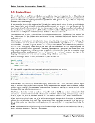 Pylons Reference Documentation, Release 0.9.7


3.2.4 Input and Output

We now know how to use Unicode in Python source code but input and output can also be different using
Unicode. Of course, some libraries natively support Unicode and if these libraries return Unicode objects
you will not have to do anything special to support them. XML parsers and SQL databases frequently
support Unicode for example.
If you remember from the discussion earlier, Unicode data consists of code points. In order to send Unicode
data via a socket or write it to a ﬁle you usually need to encode it to a series of bytes and then decode the
data back to Unicode when reading it. You can of course perform the encoding manually reading a byte at
the time but since encodings such as UTF-8 can have variable numbers of bytes per character it is usually
much easier to use Python’s built-in support in the form of the codecs module.
The codecs module includes a version of the open() function that returns a ﬁle-like object that assumes the
ﬁle’s contents are in a speciﬁed encoding and accepts Unicode parameters for methods such as .read()
and .write().
The function’s parameters are open(ﬁlename, mode=’rb’, encoding=None, errors=’strict’, buffering=1).
mode can be ‘r’, ‘w’, or ‘a’, just like the corresponding parameter to the regular built-in open() function.
You can add a + character to update the ﬁle. buffering is similar to the standard function’s parameter.
encoding is a string giving the encoding to use, if not speciﬁed or speciﬁed as None, a regular Python ﬁle
object that accepts 8-bit strings is returned. Otherwise, a wrapper object is returned, and data written to or
read from the wrapper object will be converted as needed. errors speciﬁes the action for encoding errors
and can be one of the usual values of ’strict’, ’ignore’, or ’replace’ which we saw right at the
begining of this document when we were encoding strings in Python source ﬁles.
Here is an example of how to read Unicode from a UTF-8 encoded ﬁle:

import codecs
f = codecs.open(’unicode.txt’, encoding=’utf-8’)
for line in f:
    print repr(line)

It’s also possible to open ﬁles in update mode, allowing both reading and writing:

f = codecs.open(’unicode.txt’, encoding=’utf-8’, mode=’w+’)
f.write(u"x66u0072u0061U0000006e" + unichr(231) + u"ais")
f.seek(0)
print repr(f.readline()[:1])
f.close()

Notice that we used the repr() function to display the Unicode data. This is very useful because if you
tried to print the Unicode data directly, Python would need to encode it before it could be sent the console
and depending on which characters were present and the character set used by the console, an error might
be raised. This is avoided if you use repr().
The Unicode character U+FEFF is used as a byte-order mark or BOM, and is often written as the ﬁrst
character of a ﬁle in order to assist with auto-detection of the ﬁle’s byte ordering. Some encodings, such as
UTF-16, expect a BOM to be present at the start of a ﬁle, but with others such as UTF-8 it isn’t necessary.
When such an encoding is used, the BOM will be automatically written as the ﬁrst character and will be
silently dropped when the ﬁle is read. There are variants of these encodings, such as ‘utf-16-le’ and ‘utf-16-
be’ for little-endian and big-endian encodings, that specify one particular byte ordering and don’t skip the
BOM.
Note: Some editors including SciTE will put a byte order mark (BOM) in the text ﬁle when saved as UTF-8,
which is strange because UTF-8 doesn’t need BOMs.



34                                                                             Chapter 3. Pylons Tutorials
 