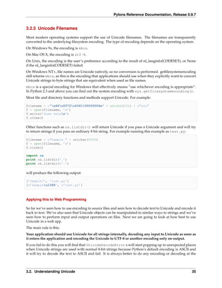Pylons Reference Documentation, Release 0.9.7


3.2.5 Unicode Filenames

Most modern operating systems support the use of Unicode ﬁlenames. The ﬁlenames are transparently
converted to the underlying ﬁlesystem encoding. The type of encoding depends on the operating system.
On Windows 9x, the encoding is mbcs.
On Mac OS X, the encoding is utf-8.
On Unix, the encoding is the user’s preference according to the result of nl_langinfo(CODESET), or None
if the nl_langinfo(CODESET) failed.
On Windows NT+, ﬁle names are Unicode natively, so no conversion is performed. getﬁlesystemencoding
still returns mbcs, as this is the encoding that applications should use when they explicitly want to convert
Unicode strings to byte strings that are equivalent when used as ﬁle names.
mbcs is a special encoding for Windows that effectively means “use whichever encoding is appropriate”.
In Python 2.3 and above you can ﬁnd out the system encoding with sys.getfilesystemencoding().
Most ﬁle and directory functions and methods support Unicode. For example:

filename = u"x66u0072u0061U0000006e" + unichr(231) + u"ais"
f = open(filename, ’w’)
f.write(’Some datan’)
f.close()

Other functions such as os.listdir() will return Unicode if you pass a Unicode argument and will try
to return strings if you pass an ordinary 8 bit string. For example running this example as test.py:

filename = u"Sample " + unichar(5000)
f = open(filename, ’w’)
f.close()

import os
print os.listdir(’.’)
print os.listdir(u’.’)

will produce the following output:

[’Sample?’, ’test.py’]
[u’Sampleu1388’, u’test.py’]



Applying this to Web Programming

So far we’ve seen how to use encoding in source ﬁles and seen how to decode text to Unicode and encode it
back to text. We’ve also seen that Unicode objects can be manipulated in similar ways to strings and we’ve
seen how to perform input and output operations on ﬁles. Next we are going to look at how best to use
Unicode in a web app.
The main rule is this:
Your application should use Unicode for all strings internally, decoding any input to Unicode as soon as
it enters the application and encoding the Unicode to UTF-8 or another encoding only on output.
If you fail to do this you will ﬁnd that UnicodeDecodeError s will start popping up in unexpected places
when Unicode strings are used with normal 8-bit strings because Python’s default encoding is ASCII and
it will try to decode the text to ASCII and fail. It is always better to do any encoding or decoding at the



3.2. Understanding Unicode                                                                                35
 