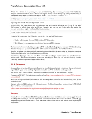 Pylons Reference Documentation, Release 0.9.7


Pylons has a notion of response_options, complimenting the request_options mentioned in the
Request Parameters section above. The default request charset can be changed by setting the following in
the Pylons conﬁg object (at the bottom of your project’s config/environment.py):

config[’pylons.response_options’][’charset’] = ’utf-8’

replacing utf-8 with the charset you wish to use.
If you specify that your output is UTF-8, generally the web browser will give you UTF-8. If you want
the browser to submit data using a different character set, you can set the encoding by adding the
accept-encoding tag to your form. Here is an example:

<form accept-encoding="US-ASCII" ...>

However, be forewarned that if the user tries to give you non-ASCII text, then:

     • Firefox will translate the non-ASCII text into HTML entities.
     • IE will ignore your suggested encoding and give you UTF-8 anyway.

The lesson to be learned is that if you output UTF-8, you had better be prepared to accept UTF-8 by decoding
the data in request.params as described in the section above entitled Request Parameters‘.
Another technique which is sometimes used to determine the character set is to use an algorithm to analyse
the input and guess the encoding based on probabilities.
For instance, if you get a ﬁle, and you don’t know what encoding it is encoded in, you can often rename
the ﬁle with a .txt extension and then try to open it in Firefox. Then you can use the “View->Character
Encoding” menu to try to auto-detect the encoding.


3.2.9 Databases

Your database driver should automatically convert from Unicode objects to a particular charset when writ-
ing and back again when reading. Again it is normal to use UTF-8 which is well supported.
You should check your database’s documentation for information on how it handles Unicode.
For example MySQL’s Unicode documentation is here http://dev.mysql.com/doc/refman/5.0/en/charset-
unicode.html
Also note that you need to consider both the encoding of the database and the encoding used by the
database driver.
If you’re using MySQL together with SQLAlchemy, see the following, as there are some bugs in MySQLdb
that you’ll need to work around:
http://www.mail-archive.com/sqlalchemy@googlegroups.com/msg00366.html


Summary

Hopefully you now understand the history of Unicode, how to use it in Python and where to apply Unicode
encoding and decoding in a Pylons application. You should also be able to use Unicode in your web app
remembering the basic rule to use UTF-8 to talk to the world, do the encode and decode at the edge of your
application.




38                                                                           Chapter 3. Pylons Tutorials
 