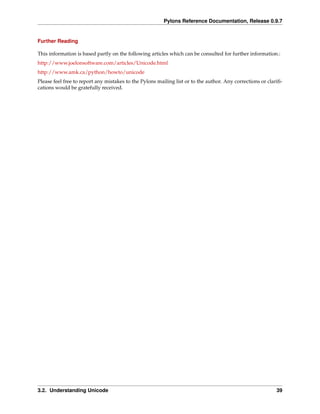 Pylons Reference Documentation, Release 0.9.7


Further Reading

This information is based partly on the following articles which can be consulted for further information.:
http://www.joelonsoftware.com/articles/Unicode.html
http://www.amk.ca/python/howto/unicode
Please feel free to report any mistakes to the Pylons mailing list or to the author. Any corrections or clariﬁ-
cations would be gratefully received.




3.2. Understanding Unicode                                                                                  39
 
