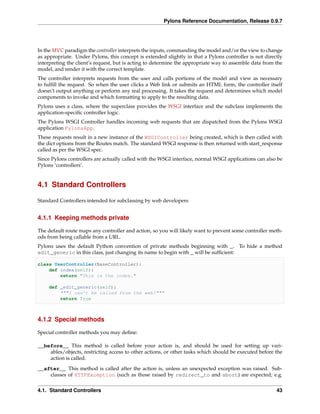 Pylons Reference Documentation, Release 0.9.7




In the MVC paradigm the controller interprets the inputs, commanding the model and/or the view to change
as appropriate. Under Pylons, this concept is extended slightly in that a Pylons controller is not directly
interpreting the client’s request, but is acting to determine the appropriate way to assemble data from the
model, and render it with the correct template.
The controller interprets requests from the user and calls portions of the model and view as necessary
to fulﬁll the request. So when the user clicks a Web link or submits an HTML form, the controller itself
doesn’t output anything or perform any real processing. It takes the request and determines which model
components to invoke and which formatting to apply to the resulting data.
Pylons uses a class, where the superclass provides the WSGI interface and the subclass implements the
application-speciﬁc controller logic.
The Pylons WSGI Controller handles incoming web requests that are dispatched from the Pylons WSGI
application PylonsApp.
These requests result in a new instance of the WSGIController being created, which is then called with
the dict options from the Routes match. The standard WSGI response is then returned with start_response
called as per the WSGI spec.
Since Pylons controllers are actually called with the WSGI interface, normal WSGI applications can also be
Pylons ‘controllers’.


4.1 Standard Controllers

Standard Controllers intended for subclassing by web developers


4.1.1 Keeping methods private

The default route maps any controller and action, so you will likely want to prevent some controller meth-
ods from being callable from a URL.
Pylons uses the default Python convention of private methods beginning with _. To hide a method
edit_generic in this class, just changing its name to begin with _ will be sufﬁcient:

class UserController(BaseController):
    def index(self):
        return "This is the index."

    def _edit_generic(self):
        """I can’t be called from the web!"""
        return True



4.1.2 Special methods

Special controller methods you may deﬁne:

__before__ This method is called before your action is, and should be used for setting up vari-
    ables/objects, restricting access to other actions, or other tasks which should be executed before the
    action is called.
__after__ This method is called after the action is, unless an unexpected exception was raised. Sub-
    classes of HTTPException (such as those raised by redirect_to and abort) are expected; e.g.


4.1. Standard Controllers                                                                               43
 