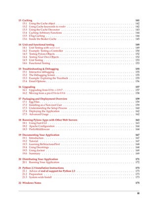 13 Caching                                                                                                                                                                                        141
   13.1 Using the Cache object . . . . . .            .   .   .   .   .   .   .   .   .   .   .   .   .   .   .   .   .   .   .   .   .   .   .   .   .   .   .   .   .   .   .   .   .   .   .   142
   13.2 Using Cache keywords to render                .   .   .   .   .   .   .   .   .   .   .   .   .   .   .   .   .   .   .   .   .   .   .   .   .   .   .   .   .   .   .   .   .   .   .   142
   13.3 Using the Cache Decorator . . .               .   .   .   .   .   .   .   .   .   .   .   .   .   .   .   .   .   .   .   .   .   .   .   .   .   .   .   .   .   .   .   .   .   .   .   143
   13.4 Caching Arbitrary Functions . .               .   .   .   .   .   .   .   .   .   .   .   .   .   .   .   .   .   .   .   .   .   .   .   .   .   .   .   .   .   .   .   .   .   .   .   144
   13.5 ETag Caching . . . . . . . . . . .            .   .   .   .   .   .   .   .   .   .   .   .   .   .   .   .   .   .   .   .   .   .   .   .   .   .   .   .   .   .   .   .   .   .   .   144
   13.6 Inside the Beaker Cache . . . . .             .   .   .   .   .   .   .   .   .   .   .   .   .   .   .   .   .   .   .   .   .   .   .   .   .   .   .   .   .   .   .   .   .   .   .   145

14 Unit and functional testing                                                                                                                                                                    149
   14.1 Unit Testing with webtest . .             .   .   .   .   .   .   .   .   .   .   .   .   .   .   .   .   .   .   .   .   .   .   .   .   .   .   .   .   .   .   .   .   .   .   .   .   149
   14.2 Example: Testing a Controller             .   .   .   .   .   .   .   .   .   .   .   .   .   .   .   .   .   .   .   .   .   .   .   .   .   .   .   .   .   .   .   .   .   .   .   .   150
   14.3 Testing Pylons Objects . . . . .          .   .   .   .   .   .   .   .   .   .   .   .   .   .   .   .   .   .   .   .   .   .   .   .   .   .   .   .   .   .   .   .   .   .   .   .   152
   14.4 Testing Your Own Objects . . .            .   .   .   .   .   .   .   .   .   .   .   .   .   .   .   .   .   .   .   .   .   .   .   .   .   .   .   .   .   .   .   .   .   .   .   .   152
   14.5 Unit Testing . . . . . . . . . . .        .   .   .   .   .   .   .   .   .   .   .   .   .   .   .   .   .   .   .   .   .   .   .   .   .   .   .   .   .   .   .   .   .   .   .   .   153
   14.6 Functional Testing . . . . . . .          .   .   .   .   .   .   .   .   .   .   .   .   .   .   .   .   .   .   .   .   .   .   .   .   .   .   .   .   .   .   .   .   .   .   .   .   153

15 Troubleshooting & Debugging                                                                                                                                                                    155
   15.1 Interactive debugging . . . . . . .               .   .   .   .   .   .   .   .   .   .   .   .   .   .   .   .   .   .   .   .   .   .   .   .   .   .   .   .   .   .   .   .   .   .   155
   15.2 The Debugging Screen . . . . . . .                .   .   .   .   .   .   .   .   .   .   .   .   .   .   .   .   .   .   .   .   .   .   .   .   .   .   .   .   .   .   .   .   .   .   155
   15.3 Example: Exploring the Traceback                  .   .   .   .   .   .   .   .   .   .   .   .   .   .   .   .   .   .   .   .   .   .   .   .   .   .   .   .   .   .   .   .   .   .   155
   15.4 Email Options . . . . . . . . . . . .             .   .   .   .   .   .   .   .   .   .   .   .   .   .   .   .   .   .   .   .   .   .   .   .   .   .   .   .   .   .   .   .   .   .   156

16 Upgrading                                                                                                    157
   16.1 Upgrading from 0.9.6 -> 0.9.7 . . . . . . . . . . . . . . . . . . . . . . . . . . . . . . . . . . . . . 157
   16.2 Moving from a pre-0.9.6 to 0.9.6 . . . . . . . . . . . . . . . . . . . . . . . . . . . . . . . . . . . 158

17 Packaging and Deployment Overview                                                                                                                                                              159
   17.1 Egg Files . . . . . . . . . . . . . . .           .   .   .   .   .   .   .   .   .   .   .   .   .   .   .   .   .   .   .   .   .   .   .   .   .   .   .   .   .   .   .   .   .   .   159
   17.2 Installing as a Non-root User . . .               .   .   .   .   .   .   .   .   .   .   .   .   .   .   .   .   .   .   .   .   .   .   .   .   .   .   .   .   .   .   .   .   .   .   159
   17.3 Understanding the Setup Process                   .   .   .   .   .   .   .   .   .   .   .   .   .   .   .   .   .   .   .   .   .   .   .   .   .   .   .   .   .   .   .   .   .   .   160
   17.4 Deploying the Application . . . .                 .   .   .   .   .   .   .   .   .   .   .   .   .   .   .   .   .   .   .   .   .   .   .   .   .   .   .   .   .   .   .   .   .   .   162
   17.5 Advanced Usage . . . . . . . . . .                .   .   .   .   .   .   .   .   .   .   .   .   .   .   .   .   .   .   .   .   .   .   .   .   .   .   .   .   .   .   .   .   .   .   162

18 Running Pylons Apps with Other Web Servers                                                                    163
   18.1 Using Fast-CGI . . . . . . . . . . . . . . . . . . . . . . . . . . . . . . . . . . . . . . . . . . . . . 163
   18.2 Apache Conﬁguration . . . . . . . . . . . . . . . . . . . . . . . . . . . . . . . . . . . . . . . . . 164
   18.3 PreﬁxMiddleware . . . . . . . . . . . . . . . . . . . . . . . . . . . . . . . . . . . . . . . . . . . 164

19 Documenting Your Application                                                                                                                                                                   167
   19.1 Introduction . . . . . . . . .    .   .   .   .   .   .   .   .   .   .   .   .   .   .   .   .   .   .   .   .   .   .   .   .   .   .   .   .   .   .   .   .   .   .   .   .   .   .   167
   19.2 Tutorial . . . . . . . . . . .    .   .   .   .   .   .   .   .   .   .   .   .   .   .   .   .   .   .   .   .   .   .   .   .   .   .   .   .   .   .   .   .   .   .   .   .   .   .   167
   19.3 Learning ReStructuredText         .   .   .   .   .   .   .   .   .   .   .   .   .   .   .   .   .   .   .   .   .   .   .   .   .   .   .   .   .   .   .   .   .   .   .   .   .   .   168
   19.4 Using Docstrings . . . . . .      .   .   .   .   .   .   .   .   .   .   .   .   .   .   .   .   .   .   .   .   .   .   .   .   .   .   .   .   .   .   .   .   .   .   .   .   .   .   168
   19.5 Using doctest . . . . . . . .     .   .   .   .   .   .   .   .   .   .   .   .   .   .   .   .   .   .   .   .   .   .   .   .   .   .   .   .   .   .   .   .   .   .   .   .   .   .   169
   19.6 Summary . . . . . . . . . .       .   .   .   .   .   .   .   .   .   .   .   .   .   .   .   .   .   .   .   .   .   .   .   .   .   .   .   .   .   .   .   .   .   .   .   .   .   .   169

20 Distributing Your Application                                                                             171
   20.1 Running Your Application . . . . . . . . . . . . . . . . . . . . . . . . . . . . . . . . . . . . . . 172

21 Python 2.3 Installation Instructions                                                                                                                                                           173
   21.1 Advice of end of support for Python 2.3 . . . . . . . . . . . . . . . . . . . . . . . . . . . . . .                                                                                       173
   21.2 Preparation . . . . . . . . . . . . . . . . . . . . . . . . . . . . . . . . . . . . . . . . . . . . . . .                                                                                 173
   21.3 System-wide Install . . . . . . . . . . . . . . . . . . . . . . . . . . . . . . . . . . . . . . . . . .                                                                                   173

22 Windows Notes                                                                                                                                                                                  175



                                                                                                                                                                                                   iii
 