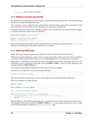 Pylons Reference Documentation, Release 0.9.7


      __after__ will be called on redirects.


4.1.3 Adding Controllers dynamically

It is possible for an application to add controllers without restarting the application. This requires telling
Routes to re-scan the controllers directory.
New controllers may be added from the command line with the paster command (recommended as that
also creates the test harness ﬁle), or any other means of creating the controller ﬁle.
For Routes to become aware of new controllers present in the controller directory, an internal ﬂag is toggled
to indicate that Routes should rescan the directory:

from routes import request_config

mapper = request_config().mapper
mapper._created_regs = False

On the next request, Routes will rescan the controllers directory and those routes that use the :controller
dynamic part of the path will be able to match the new controller.


4.1.4 Attaching WSGI apps

Note: This recipe assumes a basic level of familiarity with the WSGI Speciﬁcation (PEP 333)
WSGI runs deep through Pylons, and is present in many parts of the architecture. Since Pylons controllers
are actually called with the WSGI interface, normal WSGI applications can also be Pylons ‘controllers’.
Optionally, if a full WSGI app should be mounted and handle the remainder of the URL, Routes can au-
tomatically move the right part of the URL into the SCRIPT_NAME, so that the WSGI application can
properly handle its PATH_INFO part.
This recipe will demonstrate adding a basic WSGI app as a Pylons controller.
Create a new controller ﬁle in your Pylons project directory:

$ paster controller wsgiapp

This sets up the basic imports that you may want available when using other WSGI applications.
Edit your controller so it looks like this:

import logging

from YOURPROJ.lib.base import *

log = logging.getLogger(__name__)

def WsgiappController(environ, start_response):
    start_response(’200 OK’, [(’Content-type’, ’text/plain’)])
    return ["Hello World"]

When hooking up other WSGI applications, they will expect the part of the URL that was used to get to
this controller to have been moved into SCRIPT_NAME. Routes can properly adjust the environ if a map
route for this controller is added to the config/routing.py ﬁle:




44                                                                                  Chapter 4. Controllers
 