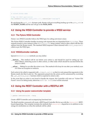 Pylons Reference Documentation, Release 0.9.7



# CUSTOM ROUTES HERE

# Map the WSGI application
map.connect(’wsgiapp/{path_info:.*}’, controller=’wsgiapp’)

By specifying the path_info dynamic path, Routes will put everything leading up to the path_info in
the SCRIPT_NAME and the rest will go in the PATH_INFO.


4.2 Using the WSGI Controller to provide a WSGI service

4.2.1 The Pylons WSGI Controller

Pylons’ own WSGI Controller follows the WSGI spec for calling and return values
The Pylons WSGI Controller handles incoming web requests that are dispatched from PylonsApp. These
requests result in a new instance of the WSGIController being created, which is then called with the dict
options from the Routes match. The standard WSGI response is then returned with start_response()
called as per the WSGI spec.


4.2.2 WSGIController methods

Special WSGIController methods you may deﬁne:

__before__ This method will be run before your action is, and should be used for setting up vari-
    ables/objects, restricting access to other actions, or other tasks which should be executed before the
    action is called.
__after__ Method to run after the action is run. This method will always be run after your method, even
    if it raises an Exception or redirects.

Each action to be called is inspected with _inspect_call() so that it is only passed the arguments in the
Routes match dict that it asks for. The arguments passed into the action can be customized by overriding
the _get_method_args() function which is expected to return a dict.
In the event that an action is not found to handle the request, the Controller will raise an “Action Not
Found” error if in debug mode, otherwise a 404 Not Found error will be returned.


4.3 Using the REST Controller with a RESTful API

4.3.1 Using the paster restcontroller template

$ paster restcontroller --help

Create a REST Controller and accompanying functional test
The RestController command will create a REST-based Controller ﬁle for use with the resource() REST-
based dispatching. This template includes the methods that resource() dispatches to in addition to doc
strings for clariﬁcation on when the methods will be called.




4.2. Using the WSGI Controller to provide a WSGI service                                               45
 