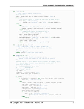 Pylons Reference Documentation, Release 0.9.7



    def create(self):
        """POST /users: Create a new item."""
        # url(’users’)
        user = model.User.get_by(name=request.params[’name’])
        if user:
            # The client tried to create a user that already exists
            abort(409, ’409 Conflict’,
                   headers=[(’location’, url(’user’, id=user.name))])
        else:
            try:
                 # Validate the data that was sent to us
                 params = model.forms.UserForm.to_python(request.params)
            except Invalid, e:
                 # Something didn’t validate correctly
                 abort(400, ’400 Bad Request -- %s’ % e)
            user = model.User(**params)
            model.objectstore.flush()
            response.headers[’location’] = url(’user’, id=user.name)
            response.status_code = 201
            c.user_name = user.name
            return render(’/users/created_user.mako’)

    def new(self, format=’html’):
        """GET /users/new: Form to create a new item.
            @param format the format passed from the URI.
        """
        # url(’new_user’)
        return render(’/users/new_user.mako’)

    def update(self, id):
        """PUT /users/id: Update an existing item.
            @param id the id (name) of the user to be updated
        """
        # Forms posted to this method should contain a hidden field:
        #    <input type="hidden" name="_method" value="PUT" />
        # Or using helpers:
        #    h.form(url(’user’, id=ID),
        #           method=’put’)
        # url(’user’, id=ID)
        old_name = id
        new_name = request.params[’name’]
        user = model.User.get_by(name=id)

        if user:
            if (old_name != new_name) and model.User.get_by(name=new_name):
                abort(409, ’409 Conflict’)
            else:
                params = model.forms.UserForm.to_python(request.params)
                user.name = params[’name’]
                user.full_name = params[’full_name’]
                user.email = params[’email’]
                user.password = params[’password’]
                model.objectstore.flush()
                if user.name != old_name:
                    abort(301, ’301 Moved Permanently’,
                          [(’Location’, url(’users’, id=user.name))])
                else:
                    return



4.3. Using the REST Controller with a RESTful API                                             47
 