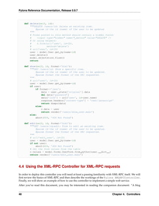 Pylons Reference Documentation, Release 0.9.7



     def delete(self, id):
         """DELETE /users/id: Delete an existing item.
             @param id the id (name) of the user to be updated
         """
         # Forms posted to this method should contain a hidden field:
         #    <input type="hidden" name="_method" value="DELETE" />
         # Or using helpers:
         #    h.form(url(’user’, id=ID),
         #           method=’delete’)
         # url(’user’, id=ID)
         user = model.User.get_by(name=id)
         user.delete()
         model.objectstore.flush()
         return

     def show(self, id, format=’html’):
         """GET /users/id: Show a specific item.
             @param id the id (name) of the user to be updated.
             @param format the format of the URI requested.
         """
         # url(’user’, id=ID)
         user = model.User.get_by(name=id)
         if user:
             if format==’json’:
                 data = user._state[’original’].data
                 del data[’password’]
                 data[’link’] = url(’user’, id=user.name)
                 response.headers[’content-type’] = ’text/javascript’
                 return dumps(data)
             else:
                 c.data = user
                 return render(’/users/show_user.mako’)
         else:
             abort(404, ’404 Not Found’)

     def edit(self, id, format=’html’):
         """GET /users/id;edit: Form to edit an existing item.
             @param id the id (name) of the user to be updated.
             @param format the format of the URI requested.
         """
         # url(’edit_user’, id=ID)
         user = model.User.get_by(name=id)
         if not user:
             abort(404, ’404 Not Found’)
         # Get the form values from the table
         c.values = model.forms.UserForm.from_python(user.__dict__)
         return render(’/users/edit_user.mako’)




4.4 Using the XML-RPC Controller for XML-RPC requests

In order to deploy this controller you will need at least a passing familiarity with XML-RPC itself. We will
ﬁrst review the basics of XML-RPC and then describe the workings of the Pylons XMLRPCController.
Finally, we will show an example of how to use the controller to implement a simple web service.
After you’ve read this document, you may be interested in reading the companion document: “A blog


48                                                                                 Chapter 4. Controllers
 