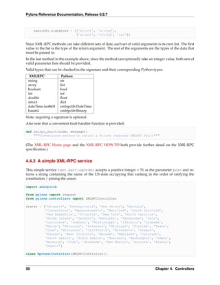 Pylons Reference Documentation, Release 0.9.7



     userinfo.signature = [[’struct’, ’string’],
                           [’struct’, ’string’, ’int’]]

Since XML-RPC methods can take different sets of data, each set of valid arguments is its own list. The ﬁrst
value in the list is the type of the return argument. The rest of the arguments are the types of the data that
must be passed in.
In the last method in the example above, since the method can optionally take an integer value, both sets of
valid parameter lists should be provided.
Valid types that can be checked in the signature and their corresponding Python types:
  XMLRPC               Python
 string               str
 array                list
 boolean              bool
 int                  int
 double               ﬂoat
 struct               dict
 dateTime.iso8601     xmlrpclib.DateTime
 base64               xmlrpclib.Binary
Note, requiring a signature is optional.
Also note that a convenient fault handler function is provided.

def xmlrpc_fault(code, message):
    """Convenience method to return a Pylons response XMLRPC Fault"""

(The XML-RPC Home page and the XML-RPC HOW-TO both provide further detail on the XML-RPC
speciﬁcation.)


4.4.3 A simple XML-RPC service

This simple service test.battingOrder accepts a positive integer < 51 as the parameter posn and re-
turns a string containing the name of the US state occupying that ranking in the order of ratifying the
constitution / joining the union.

import xmlrpclib

from pylons import request
from pylons.controllers import XMLRPCController

states = [’Delaware’, ’Pennsylvania’, ’New Jersey’, ’Georgia’,
          ’Connecticut’, ’Massachusetts’, ’Maryland’, ’South Carolina’,
          ’New Hampshire’, ’Virginia’, ’New York’, ’North Carolina’,
          ’Rhode Island’, ’Vermont’, ’Kentucky’, ’Tennessee’, ’Ohio’,
          ’Louisiana’, ’Indiana’, ’Mississippi’, ’Illinois’, ’Alabama’,
          ’Maine’, ’Missouri’, ’Arkansas’, ’Michigan’, ’Florida’, ’Texas’,
          ’Iowa’, ’Wisconsin’, ’California’, ’Minnesota’, ’Oregon’,
          ’Kansas’, ’West Virginia’, ’Nevada’, ’Nebraska’, ’Colorado’,
          ’North Dakota’, ’South Dakota’, ’Montana’, ’Washington’, ’Idaho’,
          ’Wyoming’, ’Utah’, ’Oklahoma’, ’New Mexico’, ’Arizona’, ’Alaska’,
          ’Hawaii’]

class RpctestController(XMLRPCController):



50                                                                                  Chapter 4. Controllers
 