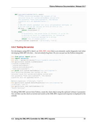 Pylons Reference Documentation, Release 0.9.7



    def test_battingOrder(self, posn):
        """This docstring becomes the content of the
        returned value for system.methodHelp called with
        the parameter "test.battingOrder"). The method
        signature will be appended below ...
        """
        # XML-RPC checks agreement for arity and parameter datatype, so
        # by the time we get called, we know we have an int.
        if posn > 0 and posn < 51:
            return states[posn-1]
        else:
            # Technically, the param value is correct: it is an int.
            # Raising an error is inappropriate, so instead we
            # return a facetious message as a string.
            return ’Out of cheese error.’
    test_battingOrder.signature = [[’string’, ’int’]]



4.4.4 Testing the service

For developers using OS X, there’s an XML/RPC client that is an extremely useful diagnostic tool when
developing XML-RPC (it’s free ... but not entirely bug-free). Or, you can just use the Python interpreter:

>>> from pprint import pprint
>>> import xmlrpclib
>>> srvr = xmlrpclib.Server("http://example.com/rpctest/")
>>> pprint(srvr.system.listMethods())
[’system.listMethods’,
 ’system.methodHelp’,
 ’system.methodSignature’,
 ’test.battingOrder’]
>>> print srvr.system.methodHelp(’test.battingOrder’)
This docstring becomes the content of the
returned value for system.methodHelp called with
the parameter "test.battingOrder"). The method
signature will be appended below ...

Method signature: [[’string’, ’int’]]
>>> pprint(srvr.system.methodSignature(’test.battingOrder’))
[[’string’, ’int’]]
>>> pprint(srvr.test.battingOrder(12))
’North Carolina’

To debug XML-RPC servers from Python, create the client object using the optional verbose=1 parameter.
You can then use the client as normal and watch as the XML-RPC request and response is displayed in the
console.




4.4. Using the XML-RPC Controller for XML-RPC requests                                                 51
 