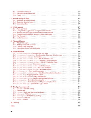 22.1 For Win2K or WinXP . . . . . . . . . . . . . . . . . . . . . . . . . . . . . . . . . . . . . . . . . . 175
     22.2 For Windows 95, 98 and ME . . . . . . . . . . . . . . . . . . . . . . . . . . . . . . . . . . . . . 176
     22.3 Finally . . . . . . . . . . . . . . . . . . . . . . . . . . . . . . . . . . . . . . . . . . . . . . . . . . 176

23 Security policy for bugs                                                                                     177
   23.1 Receiving Security Updates . . . . . . . . . . . . . . . . . . . . . . . . . . . . . . . . . . . . . . 177
   23.2 Reporting Security Issues . . . . . . . . . . . . . . . . . . . . . . . . . . . . . . . . . . . . . . . 177
   23.3 Minimising Risk . . . . . . . . . . . . . . . . . . . . . . . . . . . . . . . . . . . . . . . . . . . . 178

24 WSGI support                                                                                                                                                                          179
   24.1 Paste and WSGI . . . . . . . . . . . . . . . . . . . . . . .                                 .   .   .   .   .   .   .   .   .   .   .   .   .   .   .   .   .   .   .   .   .   179
   24.2 Using a WSGI Application as a Pylons 0.9 Controller . .                                      .   .   .   .   .   .   .   .   .   .   .   .   .   .   .   .   .   .   .   .   .   180
   24.3 Running a WSGI Application From Within a Controller                                          .   .   .   .   .   .   .   .   .   .   .   .   .   .   .   .   .   .   .   .   .   180
   24.4 Conﬁguring Middleware Within a Pylons Application .                                          .   .   .   .   .   .   .   .   .   .   .   .   .   .   .   .   .   .   .   .   .   181
   24.5 The Cascade . . . . . . . . . . . . . . . . . . . . . . . . . .                              .   .   .   .   .   .   .   .   .   .   .   .   .   .   .   .   .   .   .   .   .   182
   24.6 Useful Resources . . . . . . . . . . . . . . . . . . . . . . .                               .   .   .   .   .   .   .   .   .   .   .   .   .   .   .   .   .   .   .   .   .   182

25 Advanced Pylons                                                                                                                                                                       183
   25.1 WSGI, CLI scripts . . . . . . . . . .        .   .   .   .   .   .   .   .   .   .   .   .   .   .   .   .   .   .   .   .   .   .   .   .   .   .   .   .   .   .   .   .   .   183
   25.2 Adding commands to Paster . . . .            .   .   .   .   .   .   .   .   .   .   .   .   .   .   .   .   .   .   .   .   .   .   .   .   .   .   .   .   .   .   .   .   .   185
   25.3 Creating Paste templates . . . . . .         .   .   .   .   .   .   .   .   .   .   .   .   .   .   .   .   .   .   .   .   .   .   .   .   .   .   .   .   .   .   .   .   .   188
   25.4 Using Entry Points to Write Plugins          .   .   .   .   .   .   .   .   .   .   .   .   .   .   .   .   .   .   .   .   .   .   .   .   .   .   .   .   .   .   .   .   .   192

26 Pylons Modules                                                                                                                                                                        195
   26.1 pylons.commands – Command line functions . . . . . . . . . . . . .                                                           .   .   .   .   .   .   .   .   .   .   .   .   .   195
   26.2 pylons.configuration – Conﬁguration object and defaults setup                                                                .   .   .   .   .   .   .   .   .   .   .   .   .   196
   26.3 pylons.controllers – Controllers . . . . . . . . . . . . . . . . . . .                                                       .   .   .   .   .   .   .   .   .   .   .   .   .   198
   26.4 pylons.controllers.core – WSGIController Class . . . . . . . .                                                               .   .   .   .   .   .   .   .   .   .   .   .   .   198
   26.5 pylons.controllers.util – Controller Utility functions . . . . .                                                             .   .   .   .   .   .   .   .   .   .   .   .   .   199
   26.6 pylons.controllers.xmlrpc – XMLRPCController Class . . . . .                                                                 .   .   .   .   .   .   .   .   .   .   .   .   .   201
   26.7 pylons.decorators – Decorators . . . . . . . . . . . . . . . . . . . .                                                       .   .   .   .   .   .   .   .   .   .   .   .   .   202
   26.8 pylons.decorators.cache – Cache Decorators . . . . . . . . . . .                                                             .   .   .   .   .   .   .   .   .   .   .   .   .   203
   26.9 pylons.decorators.rest – REST-ful Decorators . . . . . . . . . .                                                             .   .   .   .   .   .   .   .   .   .   .   .   .   204
   26.10 pylons.decorators.secure – Secure Decorators . . . . . . . . . .                                                            .   .   .   .   .   .   .   .   .   .   .   .   .   204
   26.11 pylons.error – Error handling support . . . . . . . . . . . . . . . .                                                       .   .   .   .   .   .   .   .   .   .   .   .   .   205
   26.12 pylons.i18n.translation – Translation/Localization functions .                                                              .   .   .   .   .   .   .   .   .   .   .   .   .   205
   26.13 pylons.log – Logging for WSGI errors . . . . . . . . . . . . . . . . .                                                      .   .   .   .   .   .   .   .   .   .   .   .   .   207
   26.14 pylons.middleware – WSGI Middleware . . . . . . . . . . . . . . .                                                           .   .   .   .   .   .   .   .   .   .   .   .   .   207
   26.15 pylons.templating – Render functions and helpers . . . . . . . . .                                                          .   .   .   .   .   .   .   .   .   .   .   .   .   209
   26.16 pylons.test – Test related functionality . . . . . . . . . . . . . . . .                                                    .   .   .   .   .   .   .   .   .   .   .   .   .   213
   26.17 pylons.util – Paste Template and Pylons utility functions . . . . .                                                         .   .   .   .   .   .   .   .   .   .   .   .   .   213
   26.18 pylons.wsgiapp – PylonsWSGI App Creator . . . . . . . . . . . . .                                                           .   .   .   .   .   .   .   .   .   .   .   .   .   214

27 Third-party components                                                                                                                                                                217
   27.1 beaker – Beaker Caching . . . . . . . . .                .   .   .   .   .   .   .   .   .   .   .   .   .   .   .   .   .   .   .   .   .   .   .   .   .   .   .   .   .   .   217
   27.2 FormEncode . . . . . . . . . . . . . . . .               .   .   .   .   .   .   .   .   .   .   .   .   .   .   .   .   .   .   .   .   .   .   .   .   .   .   .   .   .   .   220
   27.3 routes – Route and Mapper core classes                   .   .   .   .   .   .   .   .   .   .   .   .   .   .   .   .   .   .   .   .   .   .   .   .   .   .   .   .   .   .   247
   27.4 weberror – Weberror . . . . . . . . . . .                .   .   .   .   .   .   .   .   .   .   .   .   .   .   .   .   .   .   .   .   .   .   .   .   .   .   .   .   .   .   252
   27.5 webhelpers – Web Helpers package . .                     .   .   .   .   .   .   .   .   .   .   .   .   .   .   .   .   .   .   .   .   .   .   .   .   .   .   .   .   .   .   257
   27.6 webtest – WebTest . . . . . . . . . . . .                .   .   .   .   .   .   .   .   .   .   .   .   .   .   .   .   .   .   .   .   .   .   .   .   .   .   .   .   .   .   306
   27.7 webob – WebOb . . . . . . . . . . . . . .                .   .   .   .   .   .   .   .   .   .   .   .   .   .   .   .   .   .   .   .   .   .   .   .   .   .   .   .   .   .   309

28 Glossary                                                                                                                                                                              325

Index                                                                                                                                                                                    329


iv
 