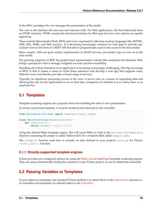 Pylons Reference Documentation, Release 0.9.7




In the MVC paradigm the view manages the presentation of the model.
The view is the interface the user sees and interacts with. For Web applications, this has historically been
an HTML interface. HTML remains the dominant interface for Web apps but new view options are rapidly
appearing.
These include Macromedia Flash, JSON and views expressed in alternate markup languages like XHTML,
XML/XSL, WML, and Web services. It is becoming increasingly common for web apps to provide spe-
cialised views in the form of a REST API that allows programmatic read/write access to the data model.
More complex APIs are quite readily implemented via SOAP services, yet another type of view on to the
data model.
The growing adoption of RDF, the graph-based representation scheme that underpins the Semantic Web,
brings a perspective that is strongly weighted towards machine-readability.
Handling all of these interfaces in an application is becoming increasingly challenging. One big advantage
of MVC is that it makes it easier to create these interfaces and develop a web app that supports many
different views and thereby provides a broad range of services.
Typically, no signiﬁcant processing occurs in the view; it serves only as a means of outputting data and
allowing the user (or the application) to act on that data, irrespective of whether it is an online store or an
employee list.


5.1 Templates

Template rendering engines are a popular choice for handling the task of view presentation.
To return a processed template, it must be rendered and returned by the controller:

from helloworld.lib.base import BaseController, render

class HelloController(BaseController):
    def sample(self):
        return render(’/sample.mako’)

Using the default Mako template engine, this will cause Mako to look in the helloworld/templates
directory (assuming the project is called ‘helloworld’) for a template ﬁled called sample.mako.
The render() function used here is actually an alias deﬁned in your projects’ base.py for Pylons’
render_mako() function.


5.1.1 Directly-supported template engines

Pylons provides pre-conﬁgured options for using the Mako, Genshi and Jinja2 template rendering engines.
They are setup automatically during the creation of a new Pylons project, or can be added later manually.


5.2 Passing Variables to Templates

To pass objects to templates, the standard Pylons method is to attach them to the tmpl_context (aliased as c
in controllers and templates, by default) object in the Controllers:




5.1. Templates                                                                                              55
 