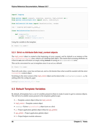 Pylons Reference Documentation, Release 0.9.7



import logging

from pylons import request, response, session, tmpl_context as c
from pylons.controllers.util import abort, redirect_to

from helloworld.lib.base import BaseController, render

log = logging.getLogger(__name__)

class HelloController(BaseController):

      def index(self):
          c.name = "Fred Smith"
          return render(’/sample.mako’)

Using the variable in the template:

Hi there ${c.name}!



5.2.1 Strict vs Attribute-Safe tmpl_context objects

The tmpl_context object is created at the beginning of every request, and by default is an instance of the
AttribSafeContextObj class, which is an Attribute-Safe object. This means that accessing attributes on
it that do not exist will return an empty string instead of raising an AttributeError error.
This can be convenient for use in templates since it can act as a default:

Hi there ${c.name}

That will work when c.name has not been set, and is a bit shorter than what would be needed with the strict
ContextObj context object.
Switching to the strict version of the tmpl_context object can be done in the config/environment.py by
adding (after the conﬁg.init_app):

config[’pylons.strict_c’] = True




5.3 Default Template Variables

By default, all templates have a set of variables present in them to make it easier to get to common objects.
The full list of available names present in the templates global scope:

     • c – Template context object (Alias for tmpl_context)

     • tmpl_context – Template context object
     • config – Pylons PylonsConfig object (acts as a dict)
     • g – Project application globals object (Alias for app_globals)

     • app_globals – Project application globals object
     • h – Project helpers module reference


56                                                                                       Chapter 5. Views
 
