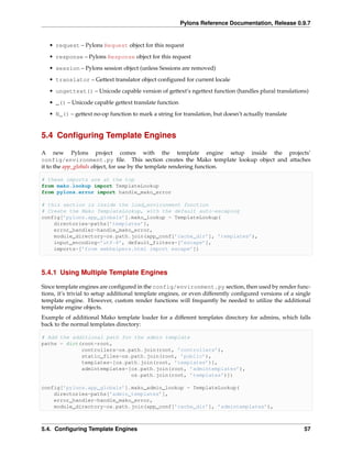 Pylons Reference Documentation, Release 0.9.7


   • request – Pylons Request object for this request
   • response – Pylons Response object for this request
   • session – Pylons session object (unless Sessions are removed)
   • translator – Gettext translator object conﬁgured for current locale

   • ungettext() – Unicode capable version of gettext’s ngettext function (handles plural translations)
   • _() – Unicode capable gettext translate function
   • N_() – gettext no-op function to mark a string for translation, but doesn’t actually translate


5.4 Conﬁguring Template Engines

A new Pylons project comes with the template engine setup inside the projects’
config/environment.py ﬁle. This section creates the Mako template lookup object and attaches
it to the app_globals object, for use by the template rendering function.

# these imports are at the top
from mako.lookup import TemplateLookup
from pylons.error import handle_mako_error

# this section is inside the load_environment function
# Create the Mako TemplateLookup, with the default auto-escaping
config[’pylons.app_globals’].mako_lookup = TemplateLookup(
    directories=paths[’templates’],
    error_handler=handle_mako_error,
    module_directory=os.path.join(app_conf[’cache_dir’], ’templates’),
    input_encoding=’utf-8’, default_filters=[’escape’],
    imports=[’from webhelpers.html import escape’])



5.4.1 Using Multiple Template Engines

Since template engines are conﬁgured in the config/environment.py section, then used by render func-
tions, it’s trivial to setup additional template engines, or even differently conﬁgured versions of a single
template engine. However, custom render functions will frequently be needed to utilize the additional
template engine objects.
Example of additional Mako template loader for a different templates directory for admins, which falls
back to the normal templates directory:

# Add the additional path for the admin template
paths = dict(root=root,
             controllers=os.path.join(root, ’controllers’),
             static_files=os.path.join(root, ’public’),
             templates=[os.path.join(root, ’templates’)],
             admintemplates=[os.path.join(root, ’admintemplates’),
                             os.path.join(root, ’templates’)])

config[’pylons.app_globals’].mako_admin_lookup = TemplateLookup(
    directories=paths[’admin_templates’],
    error_handler=handle_mako_error,
    module_directory=os.path.join(app_conf[’cache_dir’], ’admintemplates’),



5.4. Conﬁguring Template Engines                                                                         57
 