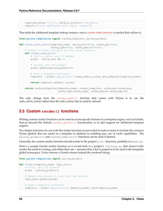 Pylons Reference Documentation, Release 0.9.7



     input_encoding=’utf-8’, default_filters=[’escape’],
     imports=[’from webhelpers.html import escape’])

That adds the additional template lookup instance, next a custom render function is needed that utilizes it:

from pylons.templating import cached_template, pylons_globals

def render_mako_admin(template_name, extra_vars=None, cache_key=None,
                      cache_type=None, cache_expire=None):
    # Create a render callable for the cache function
    def render_template():
        # Pull in extra vars if needed
        globs = extra_vars or {}

          # Second, get the globals
          globs.update(pylons_globals())

          # Grab a template reference
          template = globs[’app_globals’].mako_admin_lookup.get_template(template_name)

          return template.render(**globs)

     return cached_template(template_name, render_template, cache_key=cache_key,
                            cache_type=cache_type, cache_expire=cache_expire)

The only change from the render_mako() function that comes with Pylons is to use the
mako_admin_lookup rather than the mako_lookup that is used by default.


5.5 Custom render() functions

Writing custom render functions can be used to access speciﬁc features in a template engine, such as Genshi,
that go beyond the default render_genshi() functionality or to add support for additional template
engines.
Two helper functions for use with the render function are provided to make it easier to include the common
Pylons globals that are useful in a template in addition to enabling easy use of cache capabilities. The
pylons_globals() and cached_template() functions can be used if desired.
Generally, the custom render function should reside in the project’s lib/ directory, probably in base.py.
Here’s a sample Genshi render function as it would look in a project’s lib/base.py that doesn’t fully
render the result to a string, and rather than use c assumes that a dict is passed in to be used in the templates
global namespace. It also returns a Genshi stream instead the rendered string.

from pylons.templating import pylons_globals

def render(template_name, tmpl_vars):
    # First, get the globals
    globs = pylons_globals()

     # Update the passed in vars with the globals
     tmpl_vars.update(globs)

     # Grab a template reference
     template = globs[’app_globals’].genshi_loader.load(template_name)



58                                                                                          Chapter 5. Views
 
