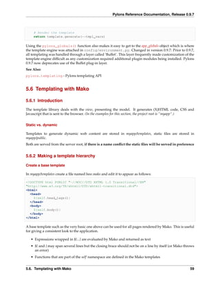 Pylons Reference Documentation, Release 0.9.7



     # Render the template
     return template.generate(**tmpl_vars)

Using the pylons_globals() function also makes it easy to get to the app_globals object which is where
the template engine was attached in config/environment.py. Changed in version 0.9.7: Prior to 0.9.7,
all templating was handled through a layer called ‘Buffet’. This layer frequently made customization of the
template engine difﬁcult as any customization required additional plugin modules being installed. Pylons
0.9.7 now deprecates use of the Buffet plug-in layer.
See Also:
pylons.templating - Pylons templating API


5.6 Templating with Mako

5.6.1 Introduction

The template library deals with the view, presenting the model. It generates (X)HTML code, CSS and
Javascript that is sent to the browser. (In the examples for this section, the project root is ‘‘myapp‘‘.)


Static vs. dynamic

Templates to generate dynamic web content are stored in myapp/templates, static ﬁles are stored in
myapp/public.
Both are served from the server root, if there is a name conﬂict the static ﬁles will be served in preference


5.6.2 Making a template hierarchy

Create a base template

In myapp/templates create a ﬁle named base.mako and edit it to appear as follows:

<!DOCTYPE html PUBLIC "-//W3C//DTD XHTML 1.0 Transitional//EN"
"http://www.w3.org/TR/xhtml1/DTD/xhtml1-transitional.dtd">
<html>
  <head>
    ${self.head_tags()}
  </head>
  <body>
    ${self.body()}
  </body>
</html>

A base template such as the very basic one above can be used for all pages rendered by Mako. This is useful
for giving a consistent look to the application.

   • Expressions wrapped in ${...} are evaluated by Mako and returned as text
   • ${ and } may span several lines but the closing brace should not be on a line by itself (or Mako throws
     an error)
   • Functions that are part of the self namespace are deﬁned in the Mako templates


5.6. Templating with Mako                                                                                 59
 