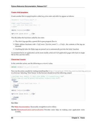 Pylons Reference Documentation, Release 0.9.7


Create child templates

Create another ﬁle in myapp/templates called my_action.mako and edit it to appear as follows:

<%inherit file="/base.mako" />

<%def name="head_tags()">
  <!-- add some head tags here -->
</%def>

<h1>My Controller</h1>

<p>Lorem ipsum dolor ...</p>

This ﬁle deﬁne the functions called by base.mako.

     • The inherit tag speciﬁes a parent ﬁle to pass program ﬂow to
     • Mako deﬁnes functions with <%def name=”function_name()”>...</%def>, the contents of the tag are
       returned
     • Anything left after the Mako tags are parsed out is automatically put into the body() function

A consistent feel to an application can be more readily achieved if all application pages refer back to single
ﬁle (in this case base.mako)..


Check that it works

In the controller action, use the following as a return() value,

return render(’/my_action.mako’)

Now run the action, usually by visiting something like http://localhost:5000/my_controller/my_action
in a browser. Selecting ‘View Source’ in the browser should reveal the following output:

<!DOCTYPE html PUBLIC "-//W3C//DTD XHTML 1.0 Transitional//EN"
"http://www.w3.org/TR/xhtml1/DTD/xhtml1-transitional.dtd">
<html>
  <head>
  <!-- add some head tags here -->
  </head>
  <body>

<h1>My Controller</h1>

<p>Lorem ipsum dolor ...</p>

  </body>
</html>

See Also:

The Mako documentation Reasonably straightforward to follow
See the Internationalization and Localization Provides more help on making your application more
      worldly.


60                                                                                        Chapter 5. Views
 