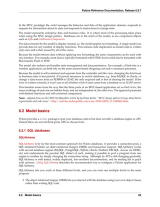 Pylons Reference Documentation, Release 0.9.7




In the MVC paradigm the model manages the behavior and data of the application domain, responds to
requests for information about its state and responds to instructions to change state.
The model represents enterprise data and business rules. It is where most of the processing takes place
when using the MVC design pattern. Databases are in the remit of the model, as are component objects
such as EJBs and ColdFusion Components.
The data returned by the model is display-neutral, i.e. the model applies no formatting. A single model can
provide data for any number of display interfaces. This reduces code duplication as model code is written
only once and is then reused by all of the views.
Because the model returns data without applying any formatting, the same components can be used with
any interface. For example, most data is typically formatted with HTML but it could also be formatted with
Macromedia Flash or WAP.
The model also isolates and handles state management and data persistence. For example, a Flash site or a
wireless application can both rely on the same session-based shopping cart and e-commerce processes.
Because the model is self-contained and separate from the controller and the view, changing the data layer
or business rules is less painful. If it proves necessary to switch databases, e.g. from MySQL to Oracle, or
change a data source from an RDBMS to LDAP, the only required task is that of altering the model. If the
view is written correctly, it won’t care at all whether a list of users came from a database or an LDAP server.
This freedom arises from the way that the three parts of an MVC-based application act as black boxes, the
inner workings of each one are hidden from, and are independent of, the other two. The approach promotes
well-deﬁned interfaces and self-contained components.
Note: adapted from an Oct 2002 TechRepublic article by by Brian Kotek: “MVC design pattern brings about better
organization and code reuse” - http://articles.techrepublic.com.com/5100-10878_11-1049862.html


6.2 Model basics

Pylons provides a model package to put your database code in but does not offer a database engine or API.
Instead there are several third-party APIs to choose from.


6.2.1 SQL databases

SQLAlchemy

SQLAlchemy is by far the most common approach for Pylons databases. It provides a connection pool, a
SQL statement builder, an object-relational mapper (ORM), and transaction support. SQLAlchemy works
with several database engines (MySQL, PostgreSQL, SQLite, Oracle, Firebird, MS-SQL, Access via ODBC,
etc) and understands the peculiar SQL dialect of each, making it possible to port a program from one
engine to another by simply changing the connection string. Although its API is still changing gradually,
SQLAlchemy is well tested, widely deployed, has excellent documentation, and its mailing list is quick
with answers. Using SQLAlchemy describes the recommended way to conﬁgure a Pylons application for
SQLAlchemy.
SQLAlchemy lets you work at three different levels, and you can even use multiple levels in the same
program:

   • The object-relational mapper (ORM) lets you interact with the database using your own object classes
     rather than writing SQL code.



6.2. Model basics                                                                                           63
 