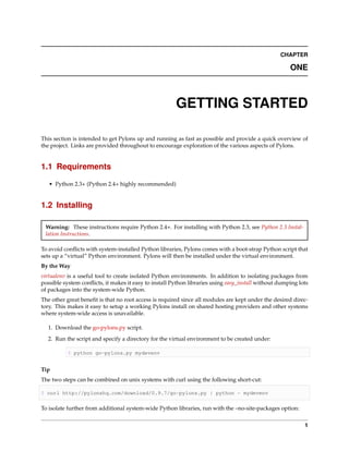 CHAPTER

                                                                                                      ONE



                                                       GETTING STARTED

This section is intended to get Pylons up and running as fast as possible and provide a quick overview of
the project. Links are provided throughout to encourage exploration of the various aspects of Pylons.


1.1 Requirements

   • Python 2.3+ (Python 2.4+ highly recommended)


1.2 Installing

 Warning: These instructions require Python 2.4+. For installing with Python 2.3, see Python 2.3 Instal-
 lation Instructions.

To avoid conﬂicts with system-installed Python libraries, Pylons comes with a boot-strap Python script that
sets up a “virtual” Python environment. Pylons will then be installed under the virtual environment.
By the Way
virtualenv is a useful tool to create isolated Python environments. In addition to isolating packages from
possible system conﬂicts, it makes it easy to install Python libraries using easy_install without dumping lots
of packages into the system-wide Python.
The other great beneﬁt is that no root access is required since all modules are kept under the desired direc-
tory. This makes it easy to setup a working Pylons install on shared hosting providers and other systems
where system-wide access is unavailable.

  1. Download the go-pylons.py script.
  2. Run the script and specify a directory for the virtual environment to be created under:

           $ python go-pylons.py mydevenv


Tip
The two steps can be combined on unix systems with curl using the following short-cut:

$ curl http://pylonshq.com/download/0.9.7/go-pylons.py | python - mydevenv


To isolate further from additional system-wide Python libraries, run with the –no-site-packages option:


                                                                                                            1
 