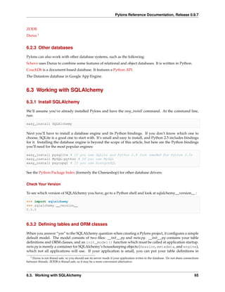 Pylons Reference Documentation, Release 0.9.7


ZODB
Durus 1


6.2.3 Other databases

Pylons can also work with other database systems, such as the following:
Schevo uses Durus to combine some features of relational and object databases. It is written in Python.
CouchDb is a document-based database. It features a Python API.
The Datastore database in Google App Engine.


6.3 Working with SQLAlchemy

6.3.1 Install SQLAlchemy

We’ll assume you’ve already installed Pylons and have the easy_install command. At the command line,
run:

easy_install SQLAlchemy

Next you’ll have to install a database engine and its Python bindings. If you don’t know which one to
choose, SQLite is a good one to start with. It’s small and easy to install, and Python 2.5 includes bindings
for it. Installing the database engine is beyond the scope of this article, but here are the Python bindings
you’ll need for the most popular engines:

easy_install pysqlite # If you use SQLite and Python 2.4 (not needed for Python 2.5)
easy_install MySQL-python # If you use MySQL
easy_install psycopg2 # If you use PostgreSQL

See the Python Package Index (formerly the Cheeseshop) for other database drivers.


Check Your Version

To see which version of SQLAlchemy you have, go to a Python shell and look at sqlalchemy.__version__ :

>>> import sqlalchemy
>>> sqlalchemy.__version__
0.5.0



6.3.2 Deﬁning tables and ORM classes

When you answer “yes” to the SQLAlchemy question when creating a Pylons project, it conﬁgures a simple
default model. The model consists of two ﬁles: __init__.py and meta.py. __init__.py contains your table
deﬁnitions and ORM classes, and an init_model() function which must be called at application startup.
meta.py is merely a container for SQLAlchemy’s housekeeping objects (Session, metadata, and engine),
which not all applications will use. If your application is small, you can put your table deﬁnitions in
   1Durus is not thread safe, so you should use its server mode if your application writes to the database. Do not share connections
between threads. ZODB is thread safe, so it may be a more convenient alternative.



6.3. Working with SQLAlchemy                                                                                                    65
 