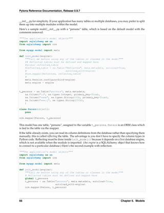 Pylons Reference Documentation, Release 0.9.7


__init__.py for simplicity. If your application has many tables or multiple databases, you may prefer to split
them up into multiple modules within the model.
Here’s a sample model/__init__.py with a “persons” table, which is based on the default model with the
comments removed:

"""The application’s model objects"""
import sqlalchemy as sa
from sqlalchemy import orm

from myapp.model import meta

def init_model(engine):
    """Call me before using any of the tables or classes in the model"""
    ## Reflected tables must be defined and mapped here
    #global reflected_table
    #reflected_table = sa.Table("Reflected", meta.metadata, autoload=True,
    #                           autoload_with=engine)
    #orm.mapper(Reflected, reflected_table)
    #
    meta.Session.configure(bind=engine)
    meta.engine = engine


t_persons = sa.Table("persons", meta.metadata,
    sa.Column("id", sa.types.Integer, primary_key=True),
    sa.Column("name", sa.types.String(100), primary_key=True),
    sa.Column("email", sa.types.String(100)),
    )

class Person(object):
    pass

orm.mapper(Person, t_persons)

This model has one table, “persons”, assigned to the variable t_persons. Person is an ORM class which
is tied to the table via the mapper.
If the table already exists, you can read its column deﬁnitions from the database rather than specifying them
manually; this is called reﬂecting the table. The advantage is you don’t have to specify the column types in
Python code. Reﬂecting must be done inside init_model() because it depends on a live database engine,
which is not available when the module is imported. (An engine is a SQLAlchemy object that knows how
to connect to a particular database.) Here’s the second example with reﬂection:

"""The application’s model objects"""
import sqlalchemy as sa
from sqlalchemy import orm

from myapp.model import meta

def init_model(engine):
    """Call me before using any of the tables or classes in the model"""
    # Reflected tables must be defined and mapped here
    global t_persons
    t_persons = sa.Table("persons", meta.metadata, autoload=True,
                         autoload_with=engine)
    orm.mapper(Person, t_persons)




66                                                                                       Chapter 6. Models
 