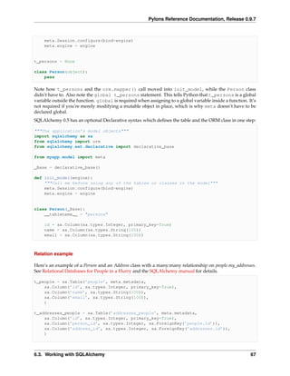Pylons Reference Documentation, Release 0.9.7



     meta.Session.configure(bind=engine)
     meta.engine = engine


t_persons = None

class Person(object):
    pass

Note how t_persons and the orm.mapper() call moved into init_model, while the Person class
didn’t have to. Also note the global t_persons statement. This tells Python that t_persons is a global
variable outside the function. global is required when assigning to a global variable inside a function. It’s
not required if you’re merely modifying a mutable object in place, which is why meta doesn’t have to be
declared global.
SQLAlchemy 0.5 has an optional Declarative syntax which deﬁnes the table and the ORM class in one step:

"""The application’s model objects"""
import sqlalchemy as sa
from sqlalchemy import orm
from sqlalchemy.ext.declarative import declarative_base

from myapp.model import meta

_Base = declarative_base()

def init_model(engine):
    """Call me before using any of the tables or classes in the model"""
    meta.Session.configure(bind=engine)
    meta.engine = engine


class Person(_Base):
    __tablename__ = "persons"

     id = sa.Column(sa.types.Integer, primary_key=True)
     name = sa.Column(sa.types.String(100))
     email = sa.Column(sa.types.String(100))



Relation example

Here’s an example of a Person and an Address class with a many:many relationship on people.my_addresses.
See Relational Databases for People in a Hurry and the SQLAlchemy manual for details.

t_people = sa.Table(’people’, meta.metadata,
    sa.Column(’id’, sa.types.Integer, primary_key=True),
    sa.Column(’name’, sa.types.String(100)),
    sa.Column(’email’, sa.types.String(100)),
    )

t_addresses_people = sa.Table(’addresses_people’, meta.metadata,
    sa.Column(’id’, sa.types.Integer, primary_key=True),
    sa.Column(’person_id’, sa.types.Integer, sa.ForeignKey(’people.id’)),
    sa.Column(’address_id’, sa.types.Integer, sa.ForeignKey(’addresses.id’)),
    )



6.3. Working with SQLAlchemy                                                                              67
 