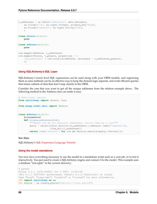 Pylons Reference Documentation, Release 0.9.7



t_addresses = sa.Table(’addresses’, meta.metadata,
    sa.Column(’id’, sa.types.Integer, primary_key=True),
    sa.Column(’address’, sa.types.String(100)),
    )

class Person(object):
    pass

class Address(object):
    pass

orm.mapper(Address, t_addresses)
orm.mapper(Person, t_people, properties = {
    ’my_addresses’ : orm.relation(Address, secondary = t_addresses_people),
    })



Using SQLAlchemy’s SQL Layer

SQLAlchemy’s lower level SQL expressions can be used along with your ORM models, and organizing
them as class methods can be an effective way to keep the domain logic separate, and write efﬁcient queries
that return subsets of data that don’t map cleanly to the ORM.
Consider the case that you want to get all the unique addresses from the relation example above. The
following method in the Address class can make it easy:

# Additional imports
from sqlalchemy import select, func

from myapp.model.meta import Session


class Address(object):
    @classmethod
    def unique_addresses(cls):
        """Query the db for distinct addresses, return them as a list"""
        query = select([func.distinct(t_addresses.c.address).label(’address’)],
                       from_obj=[t_addresses])
        return [row[’address’] for row in Session.execute(query).fetchall()]

See Also:
SQLAlchemy’s SQL Expression Language Tutorial


Using the model standalone

You now have everything necessary to use the model in a standalone script such as a cron job, or to test it
interactively. You just need to create a SQLAlchemy engine and connect it to the model. This example uses
a database “test.sqlite” in the current directory:

% python
Python 2.5.1 (r251:54863, Oct 5 2007, 13:36:32)
[GCC 4.1.3 20070929 (prerelease) (Ubuntu 4.1.2-16ubuntu2)] on linux2
Type "help", "copyright", "credits" or "license" for more information.
>>> import sqlalchemy as sa
>>> engine = sa.create_engine("sqlite:///test.sqlite")



68                                                                                    Chapter 6. Models
 