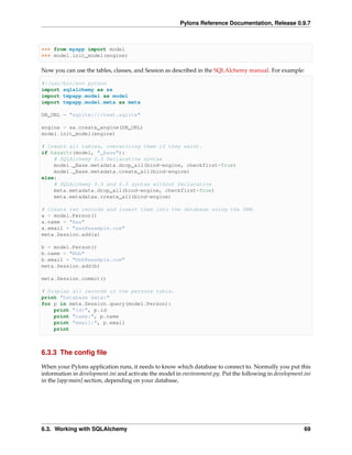 Pylons Reference Documentation, Release 0.9.7



>>> from myapp import model
>>> model.init_model(engine)

Now you can use the tables, classes, and Session as described in the SQLAlchemy manual. For example:

#!/usr/bin/env python
import sqlalchemy as sa
import tmpapp.model as model
import tmpapp.model.meta as meta

DB_URL = "sqlite:///test.sqlite"

engine = sa.create_engine(DB_URL)
model.init_model(engine)

# Create all tables, overwriting them if they exist.
if hasattr(model, "_Base"):
    # SQLAlchemy 0.5 Declarative syntax
    model._Base.metadata.drop_all(bind=engine, checkfirst=True)
    model._Base.metadata.create_all(bind=engine)
else:
    # SQLAlchemy 0.4 and 0.5 syntax without Declarative
    meta.metadata.drop_all(bind=engine, checkfirst=True)
    meta.metadataa.create_all(bind=engine)

# Create two records and insert them into the database using the ORM.
a = model.Person()
a.name = "Aaa"
a.email = "aaa@example.com"
meta.Session.add(a)

b = model.Person()
b.name = "Bbb"
b.email = "bbb@example.com"
meta.Session.add(b)

meta.Session.commit()

# Display all records in the persons table.
print "Database data:"
for p in meta.Session.query(model.Person):
    print "id:", p.id
    print "name:", p.name
    print "email:", p.email
    print



6.3.3 The conﬁg ﬁle

When your Pylons application runs, it needs to know which database to connect to. Normally you put this
information in development.ini and activate the model in environment.py. Put the following in development.ini
in the [app:main] section, depending on your database,




6.3. Working with SQLAlchemy                                                                              69
 