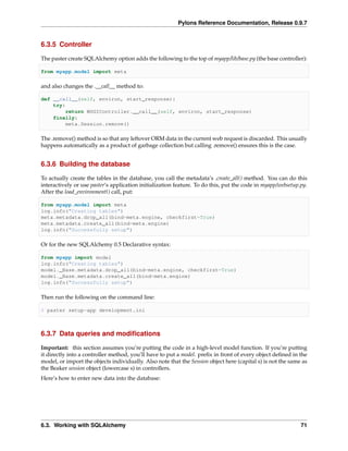 Pylons Reference Documentation, Release 0.9.7


6.3.5 Controller

The paster create SQLAlchemy option adds the following to the top of myapp/lib/base.py (the base controller):

from myapp.model import meta

and also changes the .__call__ method to:

def __call__(self, environ, start_response):
    try:
         return WSGIController.__call__(self, environ, start_response)
    finally:
         meta.Session.remove()

The .remove() method is so that any leftover ORM data in the current web request is discarded. This usually
happens automatically as a product of garbage collection but calling .remove() ensures this is the case.


6.3.6 Building the database

To actually create the tables in the database, you call the metadata’s .create_all() method. You can do this
interactively or use paster‘s application initialization feature. To do this, put the code in myapp/websetup.py.
After the load_environment() call, put:

from myapp.model import meta
log.info("Creating tables")
meta.metadata.drop_all(bind=meta.engine, checkfirst=True)
meta.metadata.create_all(bind=meta.engine)
log.info("Successfully setup")

Or for the new SQLAlchemy 0.5 Declarative syntax:

from myapp import model
log.info("Creating tables")
model._Base.metadata.drop_all(bind=meta.engine, checkfirst=True)
model._Base.metadata.create_all(bind=meta.engine)
log.info("Successfully setup")

Then run the following on the command line:

$ paster setup-app development.ini



6.3.7 Data queries and modiﬁcations

Important: this section assumes you’re putting the code in a high-level model function. If you’re putting
it directly into a controller method, you’ll have to put a model. preﬁx in front of every object deﬁned in the
model, or import the objects individually. Also note that the Session object here (capital s) is not the same as
the Beaker session object (lowercase s) in controllers.
Here’s how to enter new data into the database:




6.3. Working with SQLAlchemy                                                                                 71
 