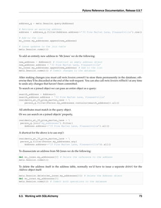 Pylons Reference Documentation, Release 0.9.7



address_q = meta.Session.query(Address)

# Retrieve an existing address
address = address_q.filter(Address.address==’33 Pine Marten Lane, Pleasantville’).one()

# Add to the list
mr_jones.my_addresses.append(new_address)

# issue updates to the join table
meta.Session.commit()

To add an entirely new address to ‘Mr Jones’ we do the following:

new_address = Address() # Construct an empty address object
new_address.address = ’33 Pine Marten Lane, Pleasantville’
mr_jones.my_addresses.append(new_address) # Add to the list
meta.Session.commit() # Commit changes to the database

After making changes you must call meta.Session.commit() to store them permanently in the database; oth-
erwise they’ll be discarded at the end of the web request. You can also call meta.Session.rollback() at any time
to undo any changes that haven’t been committed.
To search on a joined object we can pass an entire object as a query:

search_address = Address()
search_address.address = ’33 Pine Marten Lane, Pleasantville’
residents_at_33_pine_marten_lane = 
    person_q.filter(Person.my_addresses.contains(search_address)).all()

All attributes must match in the query object.
Or we can search on a joined objects’ property,

residents_at_33_pine_marten_lane = 
 person_q.join(’my_addresses’).filter(
    Address.address==’33 Pine Marten Lane, Pleasantville’).all()

A shortcut for the above is to use any():

residents_at_33_pine_marten_lane = 
 person_q.filter(Person.my_addresses.any(
    Address.address==’33 Pine Marten Lane, Pleasantville’)).all()

To disassociate an address from Mr Jones we do the following:

del mr_jones.my_addresses[0] # Delete the reference to the address
meta.Session.commit()

To delete the address itself in the address table, normally we’d have to issue a separate delete() for the
Address object itself:

meta.Session.delete(mr_jones.my_addresses[0]) # Delete the Address object
del mr_jones.my_addresses[0]
meta.Session.commit() # Commit both operations to the database




6.3. Working with SQLAlchemy                                                                                 73
 