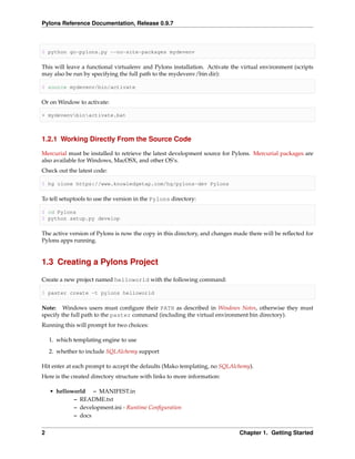 Pylons Reference Documentation, Release 0.9.7



$ python go-pylons.py --no-site-packages mydevenv

This will leave a functional virtualenv and Pylons installation. Activate the virtual environment (scripts
may also be run by specifying the full path to the mydevenv/bin dir):

$ source mydevenv/bin/activate

Or on Window to activate:

> mydevenvbinactivate.bat



1.2.1 Working Directly From the Source Code

Mercurial must be installed to retrieve the latest development source for Pylons. Mercurial packages are
also available for Windows, MacOSX, and other OS’s.
Check out the latest code:

$ hg clone https://www.knowledgetap.com/hg/pylons-dev Pylons

To tell setuptools to use the version in the Pylons directory:

$ cd Pylons
$ python setup.py develop

The active version of Pylons is now the copy in this directory, and changes made there will be reﬂected for
Pylons apps running.


1.3 Creating a Pylons Project

Create a new project named helloworld with the following command:

$ paster create -t pylons helloworld

Note: Windows users must conﬁgure their PATH as described in Windows Notes, otherwise they must
specify the full path to the paster command (including the virtual environment bin directory).
Running this will prompt for two choices:

    1. which templating engine to use
    2. whether to include SQLAlchemy support

Hit enter at each prompt to accept the defaults (Mako templating, no SQLAlchemy).
Here is the created directory structure with links to more information:

    • helloworld – MANIFEST.in
            – README.txt
            – development.ini - Runtime Conﬁguration
            – docs


2                                                                            Chapter 1. Getting Started
 