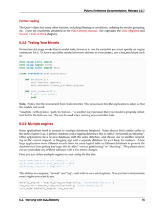 Pylons Reference Documentation, Release 0.9.7


Further reading

The Query object has many other features, including ﬁltering on conditions, ordering the results, grouping,
etc. These are excellently described in the SQLAlchemy manual. See especially the Data Mapping and
Session / Unit of Work chapters.


6.3.8 Testing Your Models

Normal model usage works ﬁne in model tests, however to use the metadata you must specify an engine
connection for it. To have your tables created for every unit test in your project, use a test_models.py such
as:

from myapp.tests import *
from myapp import model
from myapp.model import meta

class TestModels(TestController):

     def setUp(self):
         meta.Session.remove()
         meta.metadata.create_all(meta.engine)

     def test_index(self):
         # test your models
         pass

Note: Notice that the tests inherit from TestController. This is to ensure that the application is setup so that
the models will work.
“nosetests –with-pylons=/path/to/test.ini ...” is another way to ensure that your model is properly initial-
ized before the tests are run. This can be used when running non-controller tests.


6.3.9 Multiple engines

Some applications need to connect to multiple databases (engines). Some always bind certain tables to
the same engines (e.g., a general database and a logging database); this is called “horizontal partitioning”.
Other applications have several databases with the same structure, and choose one or another depend-
ing on the current request. A blogging app with a separate database for each blog, for instance. A few
large applications store different records from the same logical table in different databases to prevent the
database size from getting too large; this is called “vertical partitioning” or “sharding”. The pattern above
can accommodate any of these schemes with a few minor changes.
First, you can deﬁne multiple engines in your conﬁg ﬁle like this:

sqlalchemy.default.url = "mysql://..."
sqlalchemy.default.pool_recycle = 3600
sqlalchemy.log.url = "sqlite://..."

This deﬁnes two engines, “default” and “log”, each with its own set of options. Now you have to instantiate
every engine you want to use.

default_engine = engine_from_config(config, ’sqlalchemy.default.’)
log_engine = engine_from_config(config, ’sqlalchemy.log.’)
init_model(default_engine, log_engine)



6.3. Working with SQLAlchemy                                                                                 75
 