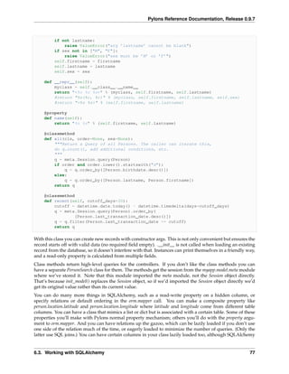 Pylons Reference Documentation, Release 0.9.7



          if not lastname:
              raise ValueError("arg ’lastname’ cannot be blank")
          if sex not in ["M", "F"]:
              raise ValueError("sex must be ’M’ or ’F’")
          self.firstname = firstname
          self.lastname = lastname
          self.sex = sex

     def __repr__(self):
         myclass = self.__class__.__name__
         return "<%s %s %s>" % (myclass, self.firstname, self.lastname)
         #return "%s(%r, %r)" % (myclass, self.firstname, self.lastname, self.sex)
         #return "<%s %s>" % (self.firstname, self.lastname)

     @property
     def name(self):
         return "%s %s" % (self.firstname, self.lastname)

     @classmethod
     def all(cls, order=None, sex=None):
         """Return a Query of all Persons. The caller can iterate this,
         do q.count(), add additional conditions, etc.
         """
         q = meta.Session.query(Person)
         if order and order.lower().startswith("d"):
             q = q.order_by([Person.birthdate.desc()])
         else:
             q = q.order_by([Person.lastname, Person.firstname])
         return q

     @classmethod
     def recent(self, cutoff_days=30):
         cutoff = datetime.date.today() - datetime.timedelta(days=cutoff_days)
         q = meta.Session.query(Person).order_by(
                  [Person.last_transaction_date.desc()])
         q = q.filter(Person.last_transaction_date >= cutoff)
         return q

With this class you can create new records with constructor args. This is not only convenient but ensures the
record starts off with valid data (no required ﬁeld empty). .__init__ is not called when loading an existing
record from the database, so it doesn’t interfere with that. Instances can print themselves in a friendly way,
and a read-only property is calculated from multiple ﬁelds.
Class methods return high-level queries for the controllers. If you don’t like the class methods you can
have a separate PersonSearch class for them. The methods get the session from the myapp.model.meta module
where we’ve stored it. Note that this module imported the meta module, not the Session object directly.
That’s because init_model() replaces the Session object, so if we’d imported the Session object directly we’d
get its original value rather than its current value.
You can do many more things in SQLAlchemy, such as a read-write property on a hidden column, or
specify relations or default ordering in the orm.mapper call. You can make a composite property like
person.location.latitude and person.location.longitude where latitude and longitude come from different table
columns. You can have a class that mimics a list or dict but is associated with a certain table. Some of these
properties you’ll make with Pylons normal property mechanism; others you’ll do with the property argu-
ment to orm.mapper. And you can have relations up the gazoo, which can be lazily loaded if you don’t use
one side of the relation much of the time, or eagerly loaded to minimize the number of queries. (Only the
latter use SQL joins.) You can have certain columns in your class lazily loaded too, although SQLAlchemy


6.3. Working with SQLAlchemy                                                                               77
 