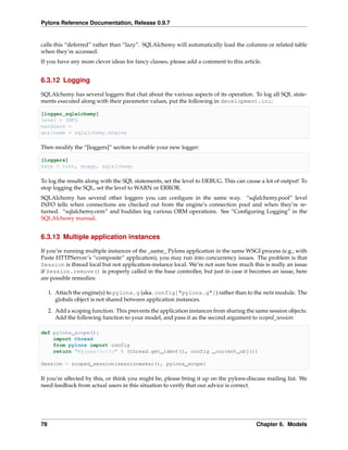 Pylons Reference Documentation, Release 0.9.7


calls this “deferred” rather than “lazy”. SQLAlchemy will automatically load the columns or related table
when they’re accessed.
If you have any more clever ideas for fancy classes, please add a comment to this article.


6.3.12 Logging

SQLAlchemy has several loggers that chat about the various aspects of its operation. To log all SQL state-
ments executed along with their parameter values, put the following in development.ini:

[logger_sqlalchemy]
level = INFO
handlers =
qualname = sqlalchemy.engine

Then modify the “[loggers]” section to enable your new logger:

[loggers]
keys = root, myapp, sqlalchemy

To log the results along with the SQL statements, set the level to DEBUG. This can cause a lot of output! To
stop logging the SQL, set the level to WARN or ERROR.
SQLAlchemy has several other loggers you can conﬁgure in the same way. “sqlalchemy.pool” level
INFO tells when connections are checked out from the engine’s connection pool and when they’re re-
turned. “sqlalchemy.orm” and buddies log various ORM operations. See “Conﬁguring Logging” in the
SQLAlchemy manual.


6.3.13 Multiple application instances

If you’re running multiple instances of the _same_ Pylons application in the same WSGI process (e.g., with
Paste HTTPServer’s “composite” application), you may run into concurrency issues. The problem is that
Session is thread local but not application-instance local. We’re not sure how much this is really an issue
if Session.remove() is properly called in the base controller, but just in case it becomes an issue, here
are possible remedies:

     1. Attach the engine(s) to pylons.g (aka. config["pylons.g"]) rather than to the meta module. The
        globals object is not shared between application instances.

     2. Add a scoping function. This prevents the application instances from sharing the same session objects.
        Add the following function to your model, and pass it as the second argument to scoped_session:

def pylons_scope():
    import thread
    from pylons import config
    return "Pylons|%s|%s" % (thread.get_ident(), config._current_obj())

Session = scoped_session(sessionmaker(), pylons_scope)

If you’re affected by this, or think you might be, please bring it up on the pylons-discuss mailing list. We
need feedback from actual users in this situation to verify that our advice is correct.




78                                                                                       Chapter 6. Models
 