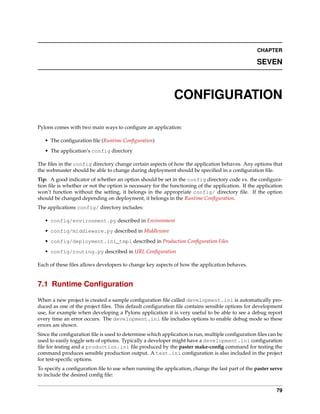 CHAPTER

                                                                                                 SEVEN



                                                            CONFIGURATION

Pylons comes with two main ways to conﬁgure an application:

   • The conﬁguration ﬁle (Runtime Conﬁguration)
   • The application’s config directory

The ﬁles in the config directory change certain aspects of how the application behaves. Any options that
the webmaster should be able to change during deployment should be speciﬁed in a conﬁguration ﬁle.
Tip: A good indicator of whether an option should be set in the config directory code vs. the conﬁgura-
tion ﬁle is whether or not the option is necessary for the functioning of the application. If the application
won’t function without the setting, it belongs in the appropriate config/ directory ﬁle. If the option
should be changed depending on deployment, it belongs in the Runtime Conﬁguration.
The applications config/ directory includes:

   • config/environment.py described in Environment
   • config/middleware.py described in Middleware
   • config/deployment.ini_tmpl described in Production Conﬁguration Files
   • config/routing.py described in URL Conﬁguration

Each of these ﬁles allows developers to change key aspects of how the application behaves.


7.1 Runtime Conﬁguration

When a new project is created a sample conﬁguration ﬁle called development.ini is automatically pro-
duced as one of the project ﬁles. This default conﬁguration ﬁle contains sensible options for development
use, for example when developing a Pylons application it is very useful to be able to see a debug report
every time an error occurs. The development.ini ﬁle includes options to enable debug mode so these
errors are shown.
Since the conﬁguration ﬁle is used to determine which application is run, multiple conﬁguration ﬁles can be
used to easily toggle sets of options. Typically a developer might have a development.ini conﬁguration
ﬁle for testing and a production.ini ﬁle produced by the paster make-conﬁg command for testing the
command produces sensible production output. A test.ini conﬁguration is also included in the project
for test-speciﬁc options.
To specify a conﬁguration ﬁle to use when running the application, change the last part of the paster serve
to include the desired conﬁg ﬁle:


                                                                                                          79
 