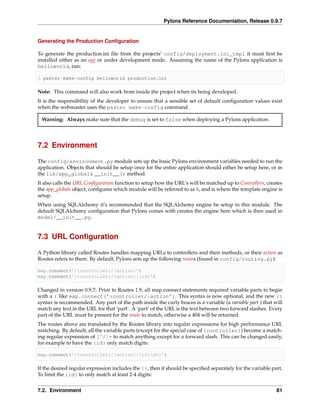 Pylons Reference Documentation, Release 0.9.7


Generating the Production Conﬁguration

To generate the production.ini ﬁle from the projects’ config/deployment.ini_tmpl it must ﬁrst be
installed either as an egg or under development mode. Assuming the name of the Pylons application is
helloworld, run:

$ paster make-config helloworld production.ini

Note: This command will also work from inside the project when its being developed.
It is the responsibility of the developer to ensure that a sensible set of default conﬁguration values exist
when the webmaster uses the paster make-config command.

 Warning: Always make sure that the debug is set to false when deploying a Pylons application.




7.2 Environment

The config/environment.py module sets up the basic Pylons environment variables needed to run the
application. Objects that should be setup once for the entire application should either be setup here, or in
the lib/app_globals __init__() method.
It also calls the URL Conﬁguration function to setup how the URL’s will be matched up to Controllers, creates
the app_globals object, conﬁgures which module will be referred to as h, and is where the template engine is
setup.
When using SQLAlchemy it’s recommended that the SQLAlchemy engine be setup in this module. The
default SQLAlchemy conﬁguration that Pylons comes with creates the engine here which is then used in
model/__init__.py.


7.3 URL Conﬁguration

A Python library called Routes handles mapping URLs to controllers and their methods, or their action as
Routes refers to them. By default, Pylons sets up the following routes (found in config/routing.py):

map.connect(’/{controller}/{action}’)
map.connect(’/{controller}/{action}/{id}’)

Changed in version 0.9.7: Prior to Routes 1.9, all map.connect statements required variable parts to begin
with a : like map.connect(’:controller/:action’). This syntax is now optional, and the new {}
syntax is recommended. Any part of the path inside the curly braces is a variable (a variable part ) that will
match any text in the URL for that ‘part’. A ‘part’ of the URL is the text between two forward slashes. Every
part of the URL must be present for the route to match, otherwise a 404 will be returned.
The routes above are translated by the Routes library into regular expressions for high performance URL
matching. By default, all the variable parts (except for the special case of {controller}) become a match-
ing regular expression of [^/]+ to match anything except for a forward slash. This can be changed easily,
for example to have the {id} only match digits:

map.connect(’/{controller}/{action}/{id:d+}’)

If the desired regular expression includes the {}, then it should be speciﬁed separately for the variable part.
To limit the {id} to only match at least 2-4 digits:


7.2. Environment                                                                                            81
 