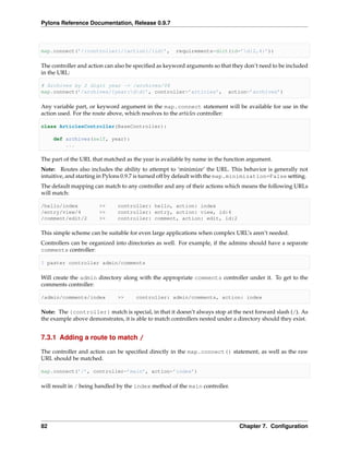 Pylons Reference Documentation, Release 0.9.7



map.connect(’/{controller}/{action}/{id}’,            requirements=dict(id=’d{2,4}’))

The controller and action can also be speciﬁed as keyword arguments so that they don’t need to be included
in the URL:

# Archives by 2 digit year -> /archives/08
map.connect(’/archives/{year:dd}’, controller=’articles’,                action=’archives’)

Any variable part, or keyword argument in the map.connect statement will be available for use in the
action used. For the route above, which resolves to the articles controller:

class ArticlesController(BaseController):

     def archives(self, year):
         ...

The part of the URL that matched as the year is available by name in the function argument.
Note: Routes also includes the ability to attempt to ‘minimize’ the URL. This behavior is generally not
intuitive, and starting in Pylons 0.9.7 is turned off by default with the map.minimization=False setting.
The default mapping can match to any controller and any of their actions which means the following URLs
will match:

/hello/index           >>     controller: hello, action: index
/entry/view/4          >>     controller: entry, action: view, id:4
/comment/edit/2        >>     controller: comment, action: edit, id:2

This simple scheme can be suitable for even large applications when complex URL’s aren’t needed.
Controllers can be organized into directories as well. For example, if the admins should have a separate
comments controller:

$ paster controller admin/comments

Will create the admin directory along with the appropriate comments controller under it. To get to the
comments controller:

/admin/comments/index         >>      controller: admin/comments, action: index

Note: The {controller} match is special, in that it doesn’t always stop at the next forward slash (/). As
the example above demonstrates, it is able to match controllers nested under a directory should they exist.


7.3.1 Adding a route to match /

The controller and action can be speciﬁed directly in the map.connect() statement, as well as the raw
URL should be matched.

map.connect(’/’, controller=’main’, action=’index’)

will result in / being handled by the index method of the main controller.




82                                                                             Chapter 7. Conﬁguration
 