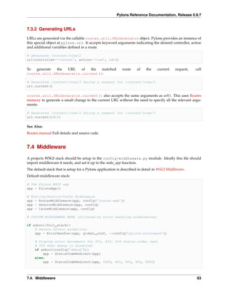 Pylons Reference Documentation, Release 0.9.7


7.3.2 Generating URLs

URLs are generated via the callable routes.util.URLGenerator object. Pylons provides an instance of
this special object at pylons.url. It accepts keyword arguments indicating the desired controller, action
and additional variables deﬁned in a route.

# generates /content/view/2
url(controller=’content’, action=’view’, id=2)

To  generate the   URL   of  the  matched                  route     of   the    current     request,   call
routes.util.URLGenerator.current():

# Generates /content/view/3 during a request for /content/view/3
url.current()

routes.util.URLGenerator.current() also accepts the same arguments as url(). This uses Routes
memory to generate a small change to the current URL without the need to specify all the relevant argu-
ments:

# Generates /content/view/2 during a request for /content/view/3
url.current(id=2)

See Also:
Routes manual Full details and source code.


7.4 Middleware

A projects WSGI stack should be setup in the config/middleware.py module. Ideally this ﬁle should
import middleware it needs, and set it up in the make_app function.
The default stack that is setup for a Pylons application is described in detail in WSGI Middleware.
Default middleware stack:

# The Pylons WSGI app
app = PylonsApp()

# Routing/Session/Cache Middleware
app = RoutesMiddleware(app, config[’routes.map’])
app = SessionMiddleware(app, config)
app = CacheMiddleware(app, config)

# CUSTOM MIDDLEWARE HERE (filtered by error handling middlewares)

if asbool(full_stack):
    # Handle Python exceptions
    app = ErrorHandler(app, global_conf, **config[’pylons.errorware’])

     # Display error documents for 401, 403, 404 status codes (and
     # 500 when debug is disabled)
     if asbool(config[’debug’]):
         app = StatusCodeRedirect(app)
     else:
         app = StatusCodeRedirect(app, [400, 401, 403, 404, 500])



7.4. Middleware                                                                                          83
 