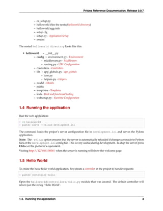 Pylons Reference Documentation, Release 0.9.7


             –   ez_setup.py
             –   helloworld (See the nested helloworld directory)
             –   helloworld.egg-info
             –   setup.cfg
             –   setup.py - Application Setup
             –   test.ini

The nested helloworld directory looks like this:

   • helloworld – __init__.py
           – conﬁg * environment.py - Environment
                  * middleware.py - Middleware
                  * routing.py - URL Conﬁguration
           – controllers - Controllers
           – lib * app_globals.py - app_globals
                  * base.py
                  * helpers.py - Helpers
           – model - Models
           – public
           – templates - Templates
           – tests - Unit and functional testing
           – websetup.py - Runtime Conﬁguration


1.4 Running the application

Run the web application:

$ cd helloworld
$ paster serve --reload development.ini

The command loads the project’s server conﬁguration ﬁle in development.ini and serves the Pylons
application.
Note: The -reload option ensures that the server is automatically reloaded if changes are made to Python
ﬁles or the development.ini conﬁg ﬁle. This is very useful during development. To stop the server press
Ctrl+c or the platform’s equivalent.
Visiting http://127.0.0.1:5000/ when the server is running will show the welcome page.


1.5 Hello World

To create the basic hello world application, ﬁrst create a controller in the project to handle requests:

$ paster controller hello

Open the helloworld/controllers/hello.py module that was created. The default controller will
return just the string ‘Hello World’:




1.4. Running the application                                                                               3
 