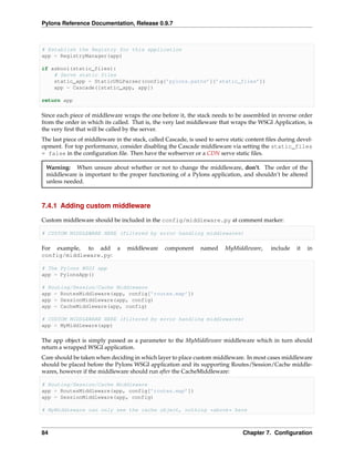 Pylons Reference Documentation, Release 0.9.7



# Establish the Registry for this application
app = RegistryManager(app)

if asbool(static_files):
    # Serve static files
    static_app = StaticURLParser(config[’pylons.paths’][’static_files’])
    app = Cascade([static_app, app])

return app

Since each piece of middleware wraps the one before it, the stack needs to be assembled in reverse order
from the order in which its called. That is, the very last middleware that wraps the WSGI Application, is
the very ﬁrst that will be called by the server.
The last piece of middleware in the stack, called Cascade, is used to serve static content ﬁles during devel-
opment. For top performance, consider disabling the Cascade middleware via setting the static_files
= false in the conﬁguration ﬁle. Then have the webserver or a CDN serve static ﬁles.

 Warning: When unsure about whether or not to change the middleware, don’t. The order of the
 middleware is important to the proper functioning of a Pylons application, and shouldn’t be altered
 unless needed.



7.4.1 Adding custom middleware

Custom middleware should be included in the config/middleware.py at comment marker:

# CUSTOM MIDDLEWARE HERE (filtered by error handling middlewares)

For example, to add a             middleware     component     named     MyMiddleware,      include   it   in
config/middleware.py:

# The Pylons WSGI app
app = PylonsApp()

# Routing/Session/Cache Middleware
app = RoutesMiddleware(app, config[’routes.map’])
app = SessionMiddleware(app, config)
app = CacheMiddleware(app, config)

# CUSTOM MIDDLEWARE HERE (filtered by error handling middlewares)
app = MyMiddleware(app)

The app object is simply passed as a parameter to the MyMiddleware middleware which in turn should
return a wrapped WSGI application.
Care should be taken when deciding in which layer to place custom middleware. In most cases middleware
should be placed before the Pylons WSGI application and its supporting Routes/Session/Cache middle-
wares, however if the middleware should run after the CacheMiddleware:

# Routing/Session/Cache Middleware
app = RoutesMiddleware(app, config[’routes.map’])
app = SessionMiddleware(app, config)

# MyMiddleware can only see the cache object, nothing *above* here



84                                                                              Chapter 7. Conﬁguration
 
