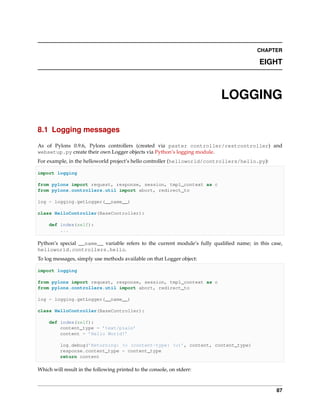 CHAPTER

                                                                                          EIGHT



                                                                          LOGGING

8.1 Logging messages

As of Pylons 0.9.6, Pylons controllers (created via paster controller/restcontroller) and
websetup.py create their own Logger objects via Python’s logging module.
For example, in the helloworld project’s hello controller (helloworld/controllers/hello.py):

import logging

from pylons import request, response, session, tmpl_context as c
from pylons.controllers.util import abort, redirect_to

log = logging.getLogger(__name__)

class HelloController(BaseController):

     def index(self):
         ...

Python’s special __name__ variable refers to the current module’s fully qualiﬁed name; in this case,
helloworld.controllers.hello.
To log messages, simply use methods available on that Logger object:

import logging

from pylons import request, response, session, tmpl_context as c
from pylons.controllers.util import abort, redirect_to

log = logging.getLogger(__name__)

class HelloController(BaseController):

     def index(self):
         content_type = ’text/plain’
         content = ’Hello World!’

          log.debug(’Returning: %s (content-type: %s)’, content, content_type)
          response.content_type = content_type
          return content

Which will result in the following printed to the console, on stderr:



                                                                                                 87
 