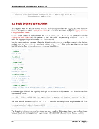 Pylons Reference Documentation, Release 0.9.7



16:20:20,440 DEBUG [helloworld.controllers.hello] Returning: Hello World!
                   (content-type: text/plain)




8.2 Basic Logging conﬁguration

As of Pylons 0.9.6, the default ini ﬁles include a basic conﬁguration for the logging module. Paste ini
ﬁles use the Python standard ConﬁgParser format; the same format used for the Python logging module’s
Conﬁguration ﬁle format.
paster, when loading an application via the paster serve, shell or setup-app commands, calls the
logging.ﬁleConﬁg function on that speciﬁed ini ﬁle if it contains a ‘loggers’ entry. logging.fileConfig
reads the logging conﬁguration from a ConfigParser ﬁle.
Logging conﬁguration is provided in both the default development.ini and the production ini ﬁle (cre-
ated via paster make-config <package_name> <ini_file>). The production ini’s logging setup
is a little simpler than the development.ini‘s, and is as follows:

# Logging configuration
[loggers]
keys = root

[handlers]
keys = console

[formatters]
keys = generic

[logger_root]
level = INFO
handlers = console

[handler_console]
class = StreamHandler
args = (sys.stderr,)
level = NOTSET
formatter = generic

[formatter_generic]
format = %(asctime)s %(levelname)-5.5s [%(name)s] %(message)s

One root Logger is created that logs only messages at a level above or equal to the INFO level to stderr, with
the following format:

2007-08-17 15:04:08,704 INFO [helloworld.controllers.hello] Loading resource, id: 86

For those familiar with the logging.basicConfig function, this conﬁguration is equivalent to the code:

logging.basicConfig(level=logging.INFO,
format=’%(asctime)s %(levelname)-5.5s [%(name)s] %(message)s’)

The default development.ini‘s logging section has a couple of differences: it uses a less verbose times-
tamp, and defaults your application’s log messages to the DEBUG level (described in the next section).




88                                                                                     Chapter 8. Logging
 