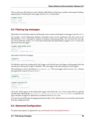 Pylons Reference Documentation, Release 0.9.7


Pylons and many other libraries (such as Beaker, SQLAlchemy, Paste) log a number of messages for debug-
ging purposes. Switching the root Logger level to DEBUG reveals them:

[logger_root]
#level = INFO
level = DEBUG
handlers = console




8.3 Filtering log messages

Often there’s too much log output to sift through, such as when switching the root Logger’s level to DEBUG.
An example: you’re diagnosing database connection issues in your application and only want to see
SQLAlchemy’s DEBUG messages in relation to database connection pooling. You can leave the root Log-
ger’s level at the less verbose INFO level and set that particular SQLAlchemy Logger to DEBUG on its own,
apart from the root Logger:

[logger_sqlalchemy.pool]
level = DEBUG
handlers =
qualname = sqlalchemy.pool

then add it to the list of Loggers:

[loggers]
keys = root, sqlalchemy.pool

No Handlers need to be conﬁgured for this Logger as by default non root Loggers will propagate their log
records up to their parent Logger’s Handlers. The root Logger is the top level parent of all Loggers.
This technique is used in the default development.ini. The root Logger’s level is set to INFO, whereas
the application’s log level is set to DEBUG:

# Logging configuration
[loggers]
keys = root, helloworld


[logger_helloworld]
level = DEBUG
handlers =
qualname = helloworld

All of the child Loggers of the helloworld Logger will inherit the DEBUG level unless they’re explicitly
set differently. Meaning the helloworld.controllers.hello, helloworld.websetup (and all your
app’s modules’) Loggers by default have an effective level of DEBUG too.
For more advanced ﬁltering, the logging module provides a Filter object; however it cannot be used directly
from the conﬁguration ﬁle.


8.4 Advanced Conﬁguration

To capture log output to a separate ﬁle, use a FileHandler (or a RotatingFileHandler):


8.3. Filtering log messages                                                                             89
 