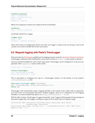 Pylons Reference Documentation, Release 0.9.7



[handler_accesslog]
class = FileHandler
args = (’access.log’,’a’)
level = INFO
formatter = generic

Before it’s recognized, it needs to be added to the list of Handlers:

[handlers]
keys = console, accesslog

and ﬁnally utilized by a Logger.

[logger_root]
level = INFO
handlers = console, accesslog

These ﬁnal 3 lines of conﬁguration directs all of the root Logger’s output to the access.log as well as the
console; we’ll want to disable this for the next section.


8.5 Request logging with Paste’s TransLogger

Paste provides the TransLogger middleware for logging requests using the Apache Combined Log Format.
TransLogger combined with a FileHandler can be used to create an access.log ﬁle similar to Apache’s.
Like any standard middleware with a Paste entry point, TransLogger can be conﬁgured to wrap your ap-
plication in the [app:main] section of the ini ﬁle:

filter-with = translogger

[filter:translogger]
use = egg:Paste#translogger
setup_console_handler = False

This is equivalent to wrapping your app in a TransLogger instance via the bottom of your project’s
config/middleware.py ﬁle:

from paste.translogger import TransLogger
app = TransLogger(app, setup_console_handler=False)
return app

TransLogger will automatically setup a logging Handler to the console when called with no arguments,
so it ‘just works’ in environments that don’t conﬁgure logging. Since we’ve conﬁgured our own logging
Handlers, we need to disable that option via setup_console_handler = False.
With the ﬁlter in place, TransLogger’s Logger (named the ‘wsgi’ Logger) will propagate its log messages to
the parent Logger (the root Logger), sending its output to the console when we request a page:

00:50:53,694 INFO [helloworld.controllers.hello] Returning: Hello World!
                  (content-type: text/plain)
00:50:53,695 INFO [wsgi] 192.168.1.111 - - [11/Aug/2007:20:09:33 -0700] "GET /hello
HTTP/1.1" 404 - "-"




90                                                                                   Chapter 8. Logging
 