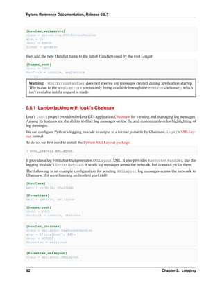 Pylons Reference Documentation, Release 0.9.7



[handler_wsgierrors]
class = pylons.log.WSGIErrorsHandler
args = ()
level = ERROR
format = generic

then add the new Handler name to the list of Handlers used by the root Logger:

[logger_root]
level = INFO
handlers = console, wsgierrors


 Warning: WSGIErrorsHandler does not receive log messages created during application startup.
 This is due to the wsgi.errors stream only being available through the environ dictionary; which
 isn’t available until a request is made.



8.6.1 Lumberjacking with log4j’s Chainsaw

Java’s log4j project provides the Java GUI application Chainsaw for viewing and managing log messages.
Among its features are the ability to ﬁlter log messages on the ﬂy, and customizable color highlighting of
log messages.
We can conﬁgure Python’s logging module to output to a format parsable by Chainsaw, log4j‘s XMLLay-
out format.
To do so, we ﬁrst need to install the Python XMLLayout package:

$ easy_install XMLLayout

It provides a log Formatter that generates XMLLayout XML. It also provides RawSocketHandler; like the
logging module’s SocketHandler, it sends log messages across the network, but does not pickle them.
The following is an example conﬁguration for sending XMLLayout log messages across the network to
Chainsaw, if it were listening on localhost port 4448:

[handlers]
keys = console, chainsaw

[formatters]
keys = generic, xmllayout

[logger_root]
level = INFO
handlers = console, chainsaw


[handler_chainsaw]
class = xmllayout.RawSocketHandler
args = (’localhost’, 4448)
level = NOTSET
formatter = xmllayout


[formatter_xmllayout]
class = xmllayout.XMLLayout



92                                                                                  Chapter 8. Logging
 