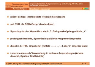 Organisatorisches, Aufgabenstellung, Einführung, XHTML, CSS,
                                Javascript, Materialien

                                Grundlagen – Javascript



   (client-seitige) interpretierte Programmiersprache


   seit 1997 als ECMAScript standardisiert


   Sprachsyntax im Wesentlich wie in C, Stringverknüpfung mittels „+“


   prototypen-basierte, dynamisch typisierte Programmiersprache


   direkt in XHTML eingebettet (mittels <script>) oder in externer Datei


   zunehmende auch Verwendung in anderen Anwendungen (Adobe
     Acrobat, Spielen, Shellskripte)


© LMMT ‘Übung: Web- und Multimedia-Engineering’ 14.04.2009 / Christian Ulbrich            21 / 30
 