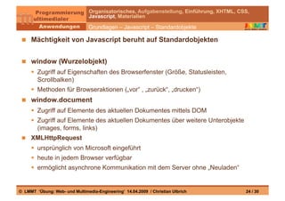 Organisatorisches, Aufgabenstellung, Einführung, XHTML, CSS,
                                Javascript, Materialien

                                Grundlagen – Javascript – Standardobjekte

   Mächtigkeit von Javascript beruht auf Standardobjekten


   window (Wurzelobjekt)
       Zugriff auf Eigenschaften des Browserfenster (Größe, Statusleisten,
        Scrollbalken)
       Methoden für Browseraktionen („vor“ , „zurück“, „drucken“)
   window.document
       Zugriff auf Elemente des aktuellen Dokumentes mittels DOM
       Zugriff auf Elemente des aktuellen Dokumentes über weitere Unterobjekte
        (images, forms, links)
   XMLHttpRequest
       ursprünglich von Microsoft eingeführt
       heute in jedem Browser verfügbar
       ermöglicht asynchrone Kommunikation mit dem Server ohne „Neuladen“


© LMMT ‘Übung: Web- und Multimedia-Engineering’ 14.04.2009 / Christian Ulbrich            24 / 30
 