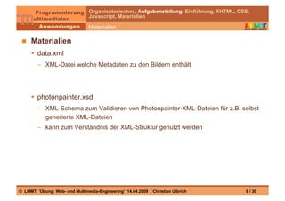 Organisatorisches, Aufgabenstellung, Einführung, XHTML, CSS,
                                Javascript, Materialien

                                Materialien

   Materialien
       data.xml
        –  XML-Datei welche Metadaten zu den Bildern enthält




       photonpainter.xsd
        –  XML-Schema zum Validieren von Photonpainter-XML-Dateien für z.B. selbst
           generierte XML-Dateien
        –  kann zum Verständnis der XML-Struktur genutzt werden




© LMMT ‘Übung: Web- und Multimedia-Engineering’ 14.04.2009 / Christian Ulbrich            9 / 30
 